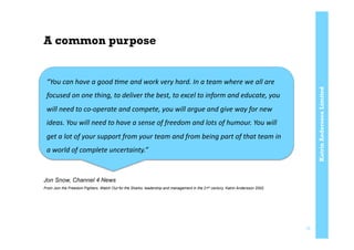 KatrinAnderssonLimited
“You	
  can	
  have	
  a	
  good	
  >me	
  and	
  work	
  very	
  hard.	
  In	
  a	
  team	
  where	
  we	
  all	
  are	
  
focused	
  on	
  one	
  thing,	
  to	
  deliver	
  the	
  best,	
  to	
  excel	
  to	
  inform	
  and	
  educate,	
  you	
  
will	
  need	
  to	
  co-­‐operate	
  and	
  compete,	
  you	
  will	
  argue	
  and	
  give	
  way	
  for	
  new	
  
ideas.	
  You	
  will	
  need	
  to	
  have	
  a	
  sense	
  of	
  freedom	
  and	
  lots	
  of	
  humour.	
  You	
  will	
  
get	
  a	
  lot	
  of	
  your	
  support	
  from	
  your	
  team	
  and	
  from	
  being	
  part	
  of	
  that	
  team	
  in	
  
a	
  world	
  of	
  complete	
  uncertainty.”	
  	
  
A common purpose
Jon Snow, Channel 4 News
From Join the Freedom Fighters. Watch Out for the Sharks: leadership and management in the 21st century. Katrin Andersson 2002.
10
 