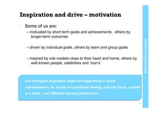 KatrinAnderssonLimited
Inspiration and drive – motivation
:  Some of us are:
– motivated by short term goals and achievements, others by
longer-term outcomes
– driven by individual goals, others by team and group goals
– inspired by role models close to their heart and home, others by
well known people, celebrities and ‘icon’s’
:  Our strongest inspiration might be triggered by a visual
representation, by sound or a particular feeling, a tactile touch, a smell
or a taste – our different sensory preferences.
15
 