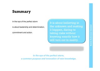 KatrinAnderssonLimited
Summary
In the eye of the perfect storm
is about leadership and determination,
commitment and action.
In the eye of the perfect storm,
a common purpose and innovation of new knowledge.
It is about believing in
the unknown and making
it happen, daring to
taking risks without
knowing exactly how it
will turn out in reality.
 