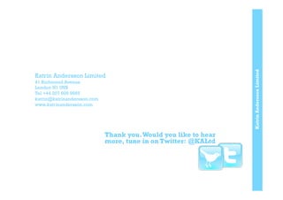KatrinAnderssonLimited
Katrin Andersson Limited
41 Richmond Avenue
London N1 0NB
Tel +44 207 609 9665
katrin@katrinandersson.com
www.katrinandersson.com
Thank you.Would you like to hear
more, tune in on Twitter: @KALtd
 