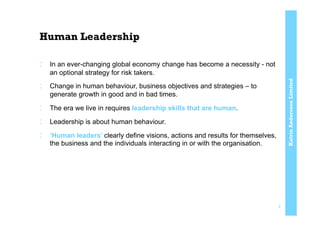 KatrinAnderssonLimited
Human Leadership
:  In an ever-changing global economy change has become a necessity - not
an optional strategy for risk takers.
:  Change in human behaviour, business objectives and strategies – to
generate growth in good and in bad times.
:  The era we live in requires leadership skills that are human.
:  Leadership is about human behaviour.
:  ‘Human leaders’ clearly define visions, actions and results for themselves,
the business and the individuals interacting in or with the organisation.
3
 