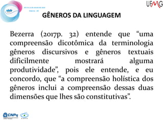 GÊNEROS DA LINGUAGEM
Bezerra (2017p. 32) entende que “uma
compreensão dicotômica da terminologia
gêneros discursivos e gêneros textuais
dificilmente mostrará alguma
produtividade”, pois ele entende, e eu
concordo, que “a compreensão holística dos
gêneros inclui a compreensão dessas duas
dimensões que lhes são constitutivas”.
 