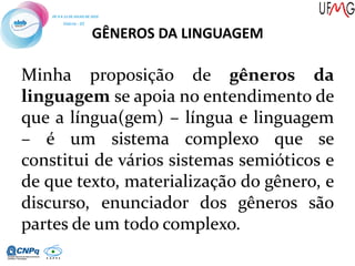 GÊNEROS DA LINGUAGEM
Minha proposição de gêneros da
linguagem se apoia no entendimento de
que a língua(gem) – língua e linguagem
– é um sistema complexo que se
constitui de vários sistemas semióticos e
de que texto, materialização do gênero, e
discurso, enunciador dos gêneros são
partes de um todo complexo.
 