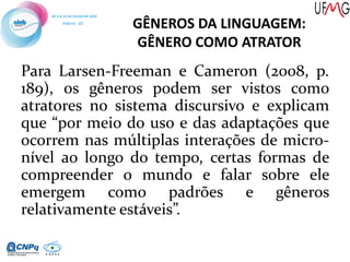 GÊNEROS DA LINGUAGEM:
GÊNERO COMO ATRATOR
Para Larsen-Freeman e Cameron (2008, p.
189), os gêneros podem ser vistos como
atratores no sistema discursivo e explicam
que “por meio do uso e das adaptações que
ocorrem nas múltiplas interações de micro-
nível ao longo do tempo, certas formas de
compreender o mundo e falar sobre ele
emergem como padrões e gêneros
relativamente estáveis”.
 
