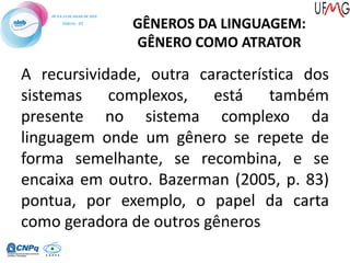 A recursividade, outra característica dos
sistemas complexos, está também
presente no sistema complexo da
linguagem onde um gênero se repete de
forma semelhante, se recombina, e se
encaixa em outro. Bazerman (2005, p. 83)
pontua, por exemplo, o papel da carta
como geradora de outros gêneros
GÊNEROS DA LINGUAGEM:
GÊNERO COMO ATRATOR
 