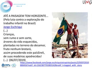 ATÉ A PAISAGEM TEM HORIZONTE...
(Pela luta contra a exploração do
trabalho infantil no Brasil)
Jorge Eschriqui
(...)
Crianças,
sem rumo e sem sorte,
árvores da vida esquecidas,
plantadas no terreno do desamor,
fruto nenhum brotará,
assim procedendo este paísSireli,
de suas madeiras apodrecidas!
(...) (06/07/2019)
https://www.facebook.com/jorge.eschriquivieirapinto/posts/2292072010
880456?notif_id=1562387791083142&notif_t=tagged_with_story
 