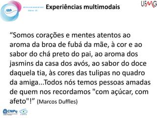 Experiências multimodais
“Somos corações e mentes atentos ao
aroma da broa de fubá da mãe, à cor e ao
sabor do chá preto do pai, ao aroma dos
jasmins da casa dos avós, ao sabor do doce
daquela tia, às cores das tulipas no quadro
da amiga...Todos nós temos pessoas amadas
de quem nos recordamos "com açúcar, com
afeto"!” (Marcos Duffles)
 