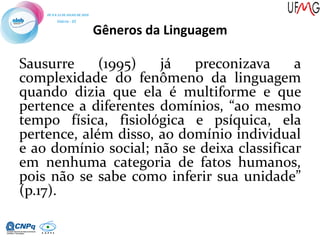 Gêneros da Linguagem
Sausurre (1995) já preconizava a
complexidade do fenômeno da linguagem
quando dizia que ela é multiforme e que
pertence a diferentes domínios, “ao mesmo
tempo física, fisiológica e psíquica, ela
pertence, além disso, ao domínio individual
e ao domínio social; não se deixa classificar
em nenhuma categoria de fatos humanos,
pois não se sabe como inferir sua unidade”
(p.17).
 