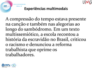 Experiências multimodais
A compressão do tempo estava presente
na canção e também nas alegorias ao
longo do sambódromo. Em um texto
multissemiótico, a escola recontou a
história da escravidão no Brasil, criticou
o racismo e denunciou a reforma
trabalhista que oprime os
trabalhadores.
 