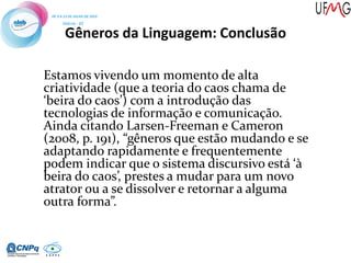Gêneros da Linguagem: Conclusão
Estamos vivendo um momento de alta
criatividade (que a teoria do caos chama de
‘beira do caos’) com a introdução das
tecnologias de informação e comunicação.
Ainda citando Larsen-Freeman e Cameron
(2008, p. 191), “gêneros que estão mudando e se
adaptando rapidamente e frequentemente
podem indicar que o sistema discursivo está ‘à
beira do caos’, prestes a mudar para um novo
atrator ou a se dissolver e retornar a alguma
outra forma”.
 