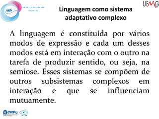 Linguagem como sistema
adaptativo complexo
A linguagem é constituída por vários
modos de expressão e cada um desses
modos está em interação com o outro na
tarefa de produzir sentido, ou seja, na
semiose. Esses sistemas se compõem de
outros subsistemas complexos em
interação e que se influenciam
mutuamente.
 