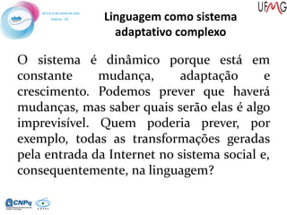 O sistema é dinâmico porque está em
constante mudança, adaptação e
crescimento. Podemos prever que haverá
mudanças, mas saber quais serão elas é algo
imprevisível. Quem poderia prever, por
exemplo, todas as transformações geradas
pela entrada da Internet no sistema social e,
consequentemente, na linguagem?
Linguagem como sistema
adaptativo complexo
 