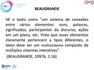 BEAUGRANDE
Vê o texto como “um sistema de conexões
entre vários elementos: sons, palavras,
significados, participantes do discurso, ações
em um plano, etc. Visto que esses elementos
claramente pertencem a tipos diferentes, o
texto deve ser um multissistema composto de
múltiplos sistemas interativos”.
(BEAUGRANDE, 1997b, 1.16)
 