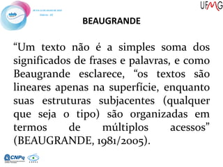 BEAUGRANDE
“Um texto não é a simples soma dos
significados de frases e palavras, e como
Beaugrande esclarece, “os textos são
lineares apenas na superfície, enquanto
suas estruturas subjacentes (qualquer
que seja o tipo) são organizadas em
termos de múltiplos acessos”
(BEAUGRANDE, 1981/2005).
 