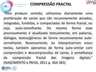 COMPRESSÃO FRACTAL
“Para produzir sentido, utilizamos diariamente uma
proliferação de cenas que são recursivamente ativadas,
integradas, fundidas, e compactadas de forma fractal, ou
seja, auto-semelhante. Da mesma forma esse
processamento é atualizado textualmente, em palavras,
diálogos, textos/gêneros de forma recursivamente auto-
semelhante. Reversamente, ao interpretarmos esses
textos, também operamos de forma auto-similar com
compressões e descompressões de cenas, à semelhança
da compressão fractal das imagens digitais.”
(NASCIMENTO e PAIVA, 2011 p. 364-365)
 