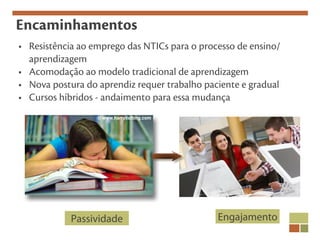 Encaminhamentos
• Resistência ao emprego das NTICs para o processo de ensino/
  aprendizagem
• Acomodação ao modelo tradicional de aprendizagem
• Nova postura do aprendiz requer trabalho paciente e gradual
• Cursos híbridos - andaimento para essa mudança




            Passividade                       Engajamento
 