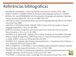 Referências bibliográficas
•   HOLMES, B. e GARDNER, J. E-learning; concepts and practice. Londres: SAGE, 2006.
•   KERN, R. WARE, P. e WARSCHAUER, M. Network-based language teaching. In: DEUSEN-
    SCHOLL, N.V. and HORNBERGER, N.H. Encyclopedia of language and education. Spreinger
    Science+Business Media LLC, vol. 4, 2a. ed. 2008. P.281-292.
•   LANTOLF, J. P. (Ed.). Sociocultural theory and second language learning. Oxford, UK: Oxford
    University Press, 2000.
•   LANTOLF, J. P. SOCIOCULTURAL THEORY AND L2: State of the Art. Studies in Second
    Language Acquisition, v. 28, p. 67-109, 2006.
•   NARDI, B. Concepts of cognition and consciousness: four voices. Journal of Computer
    Documentation, v. 22, n. 1, p. 31-48, 1998.
•   OLIVEIRA, M. K. Marta Kohl - Vigotsky. [Filme-vídeo]. Produção de Atta Mídia e Educação,
    direção e edição de Regis Horta. 2009. Disponível em <http://www.youtube.com/watch?
    v=2qnBE_8A6Fk>. Acesso em: 06 de dezembro de 2010.
•   OLIVEIRA, M. K. Vygotsky: aprendizado e desenvolvimento – um processo sócio-histórico. 4.
    ed. 6. impressão. São Paulo: Scipione, 2001.
•   PATA, K; SARAPUU, T.; LEHTINEN, E. Tutor scaffolding styles of dilemma solving in network-
    based role-play. Learning and Instruction, n 15, p. 571-587, 2005.
•   THORNE, S.L. e PAYNE, J. S. Evolutionary trajectories, internet-mediated expression, and
    language education. CALICO Journal, 22 (3), p-p 371-397. 2005.
•   VYGOTSKY, L. S. Mind and society. Cambridge, MA: Harvard University Press, 1978.
 