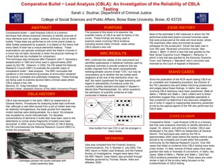 Comparative Bullet ~ Lead Analysis (CBLA): An Investigation of the Reliability of CBLA Testing Sarah J. Studnar, Department of Criminal Justice College of Social Sciences and Public Affairs, Boise State University, Boise, ID 83725 ABSTRACT Comparative Bullet ~ Lead Analysis (CBLA) is a forensic technique that utilizes analytical chemistry to identify amounts of trace elements such as copper, arsenic, antimony, and tin within bullets. These tests are performed to link crime scene bullets to other bullets possessed by suspects. It is based on the theory that every batch of lead has a unique elemental makeup.  These examinations are typically employed when the firearm involved in a crime has not been recovered or when the physical markings of a fired bullet are too mutilated for comparison.  This technique was introduced after President John F. Kennedy’s assassination in 1963 and since used in approximately 2500 cases by the FBI.  However, in 2002, the FBI asked the National Research Council (NRC) to evaluate the scientific basis of comparative bullet ~ lead analysis.  The NRC concluded that variations in the manufacturing process of ammunition rendered the science “unreliable and potentially misleading.” These findings are being used to examine several Idaho criminal cases where CBLA played a key role.  Mentors: Dr. Greg Hampikian, Biology Richard Visser, Assistant Director of the Idaho Innocence Project CBLA HISTORY CBLA was developed in the early 1960’s by researchers at General Atomic. Procedures for analyzing bullet lead confirmed that  although a cast billet poured from a pot of molten lead may be relatively homogeneous, the leads poured from separate molten batches were distinguishable. As a result, the analysis was accepted by courts internationally. For decades, concentrations of elements in bullet lead have been used to link defendants to crimes where fragments of bullets have been recovered. In 2002, due to mounting criticism of CBLA testing,  the FBI commissioned the National Research Council (NRC) to review the procedures.  Cartridges packed into boxes stamped with coded assembly data.  NRC RESULTS NRC confirmed the validity of the instruments but identified weaknesses in statistical methods used by analytical chemists to provide evidence that two bullets originate from the same compositionally indistinguishable volume of lead “CIVL” but may be nonprobative as to whether the two bullets were neighbors at the end of the distribution chain. As well, the report questioned the legal reasoning with regard to admissibility of evidence under the scientific-validity standard articulated in  Daubert v. Merrel Dow Pharmaceuticals, Inc.  which questions the admission of scientific evidence at trials conducted in federal courts How bullets from two CIVL’s can be arranged in many boxes CASE HISTORY Most of the estimated 2,500 instances in which the FBI performed bullet-lead exams involved homicide cases that were prosecuted at the state and local levels, where FBI examiners often were summoned as expert witnesses for the prosecution. Doubt has been cast in over 250 case. Reversed convictions include:  New Jersey v. Behn , in which a new trial was granted by the New Jersey Supreme Court,  Ragland v. Kentucky , in which a new trial was granted by the Kentucky Supreme Court, and  Clemons v. Maryland , who’s conviction was reversed by the Court of Appeals of Maryland.  IDAHO CASES METHODS Data was compiled from the Forensic Science Communications, Vol. 4, Number 3, July 2002, The NRC report on Bullet Lead Analysis, and the Federal Bureau of Investigations. Images were taken from the NRC Report. Case history was provided through Westlaw governed by Thomas, Reuter, West and affiliates, 2009.  PURPOSE The purpose of this study is to examine  the scientific history of CBLA as well its history in the courts.  These findings are being used to examine cases involving CBLA evidence including several Idaho criminal  cases where CBLA played a key role.  CONCLUSION Comparative Bullet ~ Lead Analysis (CBLA) is a forensic test that uses analytical chemistry to identify elements of copper, tin, arsenic, and antimony in bullets. CBLA was developed in the early 1960’s by researchers at General Atomic. This technique was used by the FBI in approximately 2500 cases before this testing method was proved to be unreliable and invalid within the scientific community by the National Research Council. Over 250 cases that relied on evidence from CBLA testing have been under review. To date, several of these cases have been granted new trials or reversals of convictions. In Idaho, two cases;  State of Idaho v. Palmer  and  State v. Card  had CBLA evidence presented at trial. These cases are under review in light of the scrutiny being focused on the trustworthiness of CBLA testing.  Since the publication of the NCR report stating CBLA as an unreliable and misleading procedure, the Director of the FBI Laboratory has sent letters informing prosecutors and judges about these findings. In Idaho, two cases involving CBLA testimony have been questioned;  State of Idaho v. Palmer  and  State v. Card . Letters sent to these authorities suggest they consult appellate specialists in their jurisdiction to determine if any discovery obligations are in order in regard to inappropriate testimony presented at trial by the special agents of the FBI who performed the CBLA tests.  