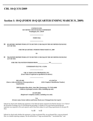 CBL 10-Q 3/31/2009



Section 1: 10-Q (FORM 10-Q QUARTER ENDING MARCH 31, 2009)

                                             UNITED STATES
                                 SECURITIES AND EXCHANGE COMMISSION
                                         Washington, D.C. 20549



                                                    FORM 10-Q



x    QUARTERLY REPORT PURSUANT TO SECTION 13 OR 15(d) OF THE SECURITIES EXCHANGE
     ACT OF 1934

                          FOR THE QUARTERLY PERIOD ENDED MARCH 31, 2009

                                                         Or

o    TRANSITION REPORT PURSUANT TO SECTION 13 OR 15(d) OF THE SECURITIES EXCHANGE
     ACT OF 1934

             FOR THE TRANSITION PERIOD FROM _______________ TO _______________

                                        COMMISSION FILE NO. 1-12494



                                   CBL & ASSOCIATES PROPERTIES, INC.
                               (Exact Name of registrant as specified in its charter)



                      DELAWARE                                                  62-1545718
    (State or other jurisdiction of incorporation or               (I.R.S. Employer Identification Number)
                     organization)

                      2030 Hamilton Place Blvd., Suite 500, Chattanooga, TN 37421-6000
                           (Address of principal executive office, including zip code)

                                                  423.855.0001
                              (Registrant’s telephone number, including area code)

                                                  N/A
              (Former name, former address and former fiscal year, if changed since last report)

Indicate by check mark whether the registrant (1) has filed all reports required to be filed by Section 13 or 15(d) of
the Securities Exchange Act of 1934 during the preceding 12 months (or for such shorter period that the
registrant was required to file such reports), and (2) has been subject to such filing requirements for the past 90
days.
                                                 Yes x        No o

Indicate by check mark whether the registrant is a large accelerated filer, an accelerated filer, a non-accelerated
filer, or a smaller reporting company. See the definitions of “large accelerated filer,” “accelerated filer,” and
 