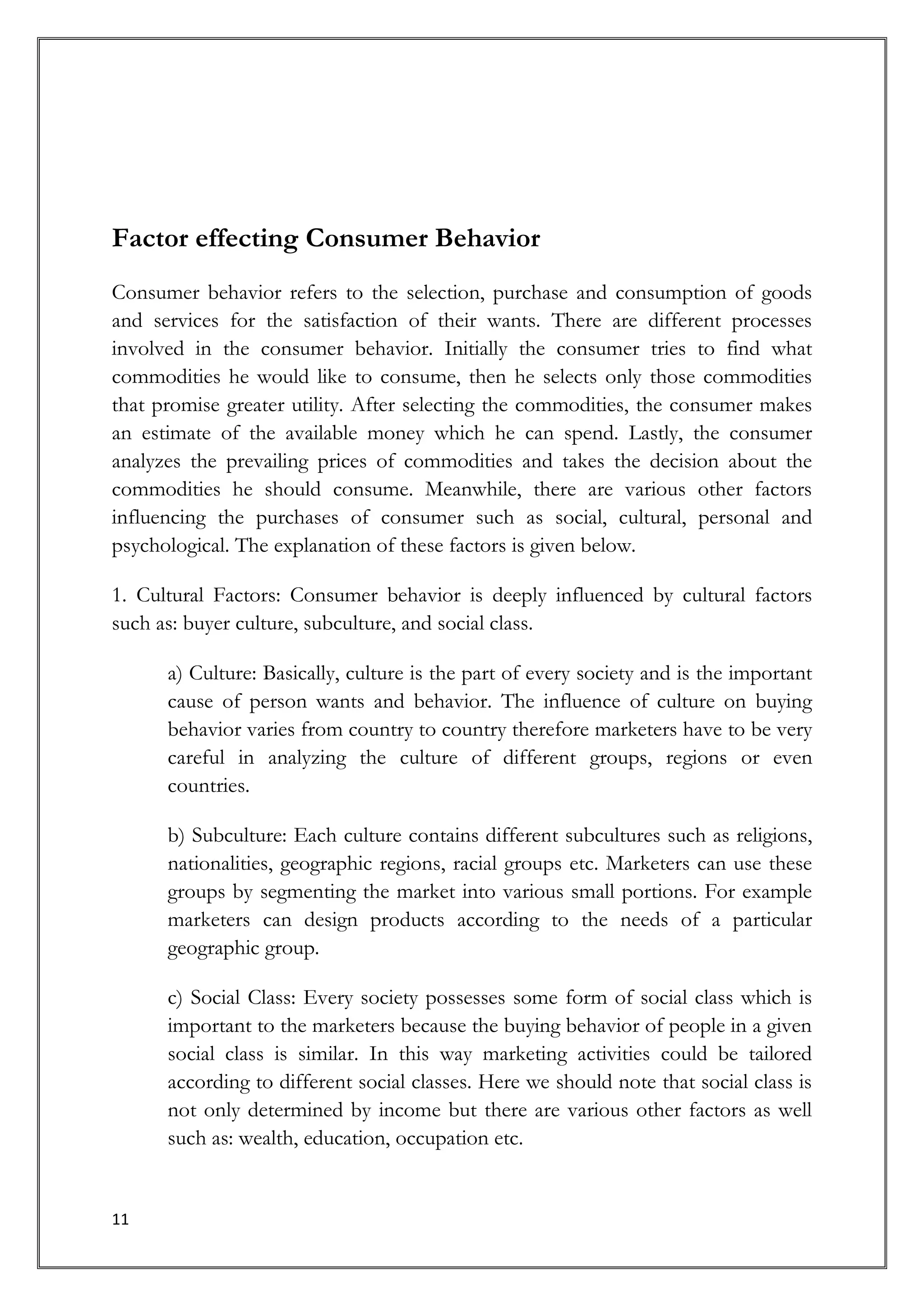 Factor effecting Consumer Behavior
Consumer behavior refers to the selection, purchase and consumption of goods
and services for the satisfaction of their wants. There are different processes
involved in the consumer behavior. Initially the consumer tries to find what
commodities he would like to consume, then he selects only those commodities
that promise greater utility. After selecting the commodities, the consumer makes
an estimate of the available money which he can spend. Lastly, the consumer
analyzes the prevailing prices of commodities and takes the decision about the
commodities he should consume. Meanwhile, there are various other factors
influencing the purchases of consumer such as social, cultural, personal and
psychological. The explanation of these factors is given below.

1. Cultural Factors: Consumer behavior is deeply influenced by cultural factors
such as: buyer culture, subculture, and social class.

      a) Culture: Basically, culture is the part of every society and is the important
      cause of person wants and behavior. The influence of culture on buying
      behavior varies from country to country therefore marketers have to be very
      careful in analyzing the culture of different groups, regions or even
      countries.

      b) Subculture: Each culture contains different subcultures such as religions,
      nationalities, geographic regions, racial groups etc. Marketers can use these
      groups by segmenting the market into various small portions. For example
      marketers can design products according to the needs of a particular
      geographic group.

      c) Social Class: Every society possesses some form of social class which is
      important to the marketers because the buying behavior of people in a given
      social class is similar. In this way marketing activities could be tailored
      according to different social classes. Here we should note that social class is
      not only determined by income but there are various other factors as well
      such as: wealth, education, occupation etc.


11
 