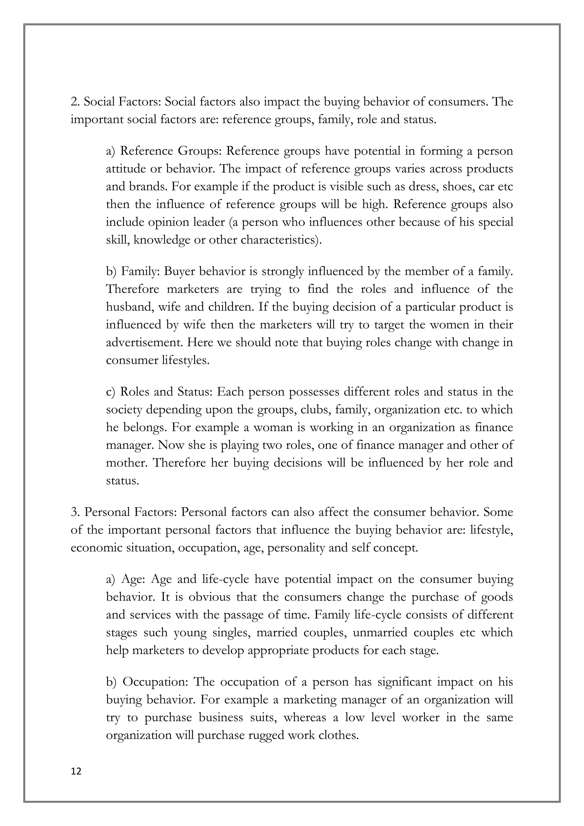 2. Social Factors: Social factors also impact the buying behavior of consumers. The
important social factors are: reference groups, family, role and status.

      a) Reference Groups: Reference groups have potential in forming a person
      attitude or behavior. The impact of reference groups varies across products
      and brands. For example if the product is visible such as dress, shoes, car etc
      then the influence of reference groups will be high. Reference groups also
      include opinion leader (a person who influences other because of his special
      skill, knowledge or other characteristics).

      b) Family: Buyer behavior is strongly influenced by the member of a family.
      Therefore marketers are trying to find the roles and influence of the
      husband, wife and children. If the buying decision of a particular product is
      influenced by wife then the marketers will try to target the women in their
      advertisement. Here we should note that buying roles change with change in
      consumer lifestyles.

      c) Roles and Status: Each person possesses different roles and status in the
      society depending upon the groups, clubs, family, organization etc. to which
      he belongs. For example a woman is working in an organization as finance
      manager. Now she is playing two roles, one of finance manager and other of
      mother. Therefore her buying decisions will be influenced by her role and
      status.

3. Personal Factors: Personal factors can also affect the consumer behavior. Some
of the important personal factors that influence the buying behavior are: lifestyle,
economic situation, occupation, age, personality and self concept.

      a) Age: Age and life-cycle have potential impact on the consumer buying
      behavior. It is obvious that the consumers change the purchase of goods
      and services with the passage of time. Family life-cycle consists of different
      stages such young singles, married couples, unmarried couples etc which
      help marketers to develop appropriate products for each stage.

      b) Occupation: The occupation of a person has significant impact on his
      buying behavior. For example a marketing manager of an organization will
      try to purchase business suits, whereas a low level worker in the same
      organization will purchase rugged work clothes.

12
 