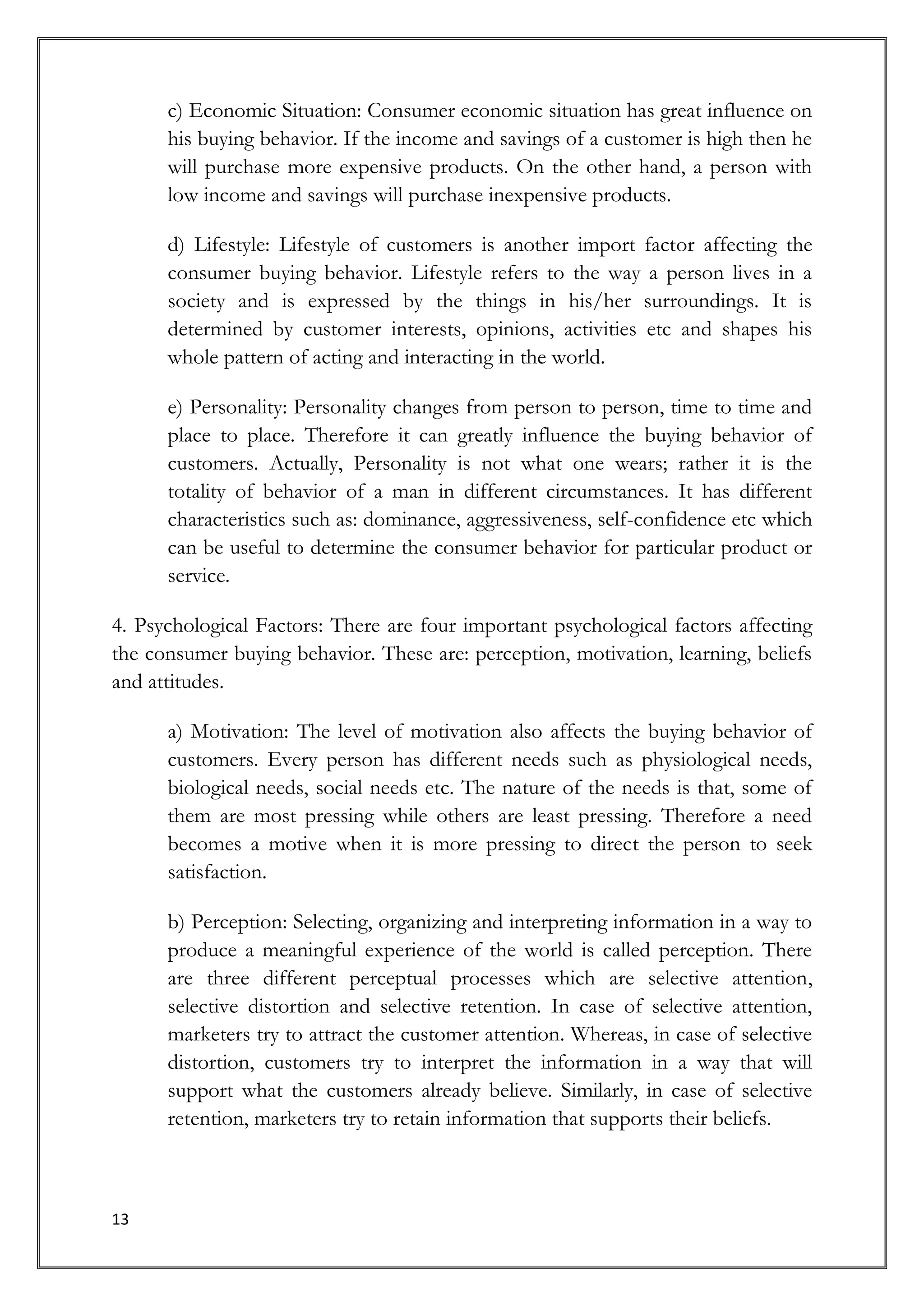 c) Economic Situation: Consumer economic situation has great influence on
      his buying behavior. If the income and savings of a customer is high then he
      will purchase more expensive products. On the other hand, a person with
      low income and savings will purchase inexpensive products.

      d) Lifestyle: Lifestyle of customers is another import factor affecting the
      consumer buying behavior. Lifestyle refers to the way a person lives in a
      society and is expressed by the things in his/her surroundings. It is
      determined by customer interests, opinions, activities etc and shapes his
      whole pattern of acting and interacting in the world.

      e) Personality: Personality changes from person to person, time to time and
      place to place. Therefore it can greatly influence the buying behavior of
      customers. Actually, Personality is not what one wears; rather it is the
      totality of behavior of a man in different circumstances. It has different
      characteristics such as: dominance, aggressiveness, self-confidence etc which
      can be useful to determine the consumer behavior for particular product or
      service.

4. Psychological Factors: There are four important psychological factors affecting
the consumer buying behavior. These are: perception, motivation, learning, beliefs
and attitudes.

      a) Motivation: The level of motivation also affects the buying behavior of
      customers. Every person has different needs such as physiological needs,
      biological needs, social needs etc. The nature of the needs is that, some of
      them are most pressing while others are least pressing. Therefore a need
      becomes a motive when it is more pressing to direct the person to seek
      satisfaction.

      b) Perception: Selecting, organizing and interpreting information in a way to
      produce a meaningful experience of the world is called perception. There
      are three different perceptual processes which are selective attention,
      selective distortion and selective retention. In case of selective attention,
      marketers try to attract the customer attention. Whereas, in case of selective
      distortion, customers try to interpret the information in a way that will
      support what the customers already believe. Similarly, in case of selective
      retention, marketers try to retain information that supports their beliefs.



13
 