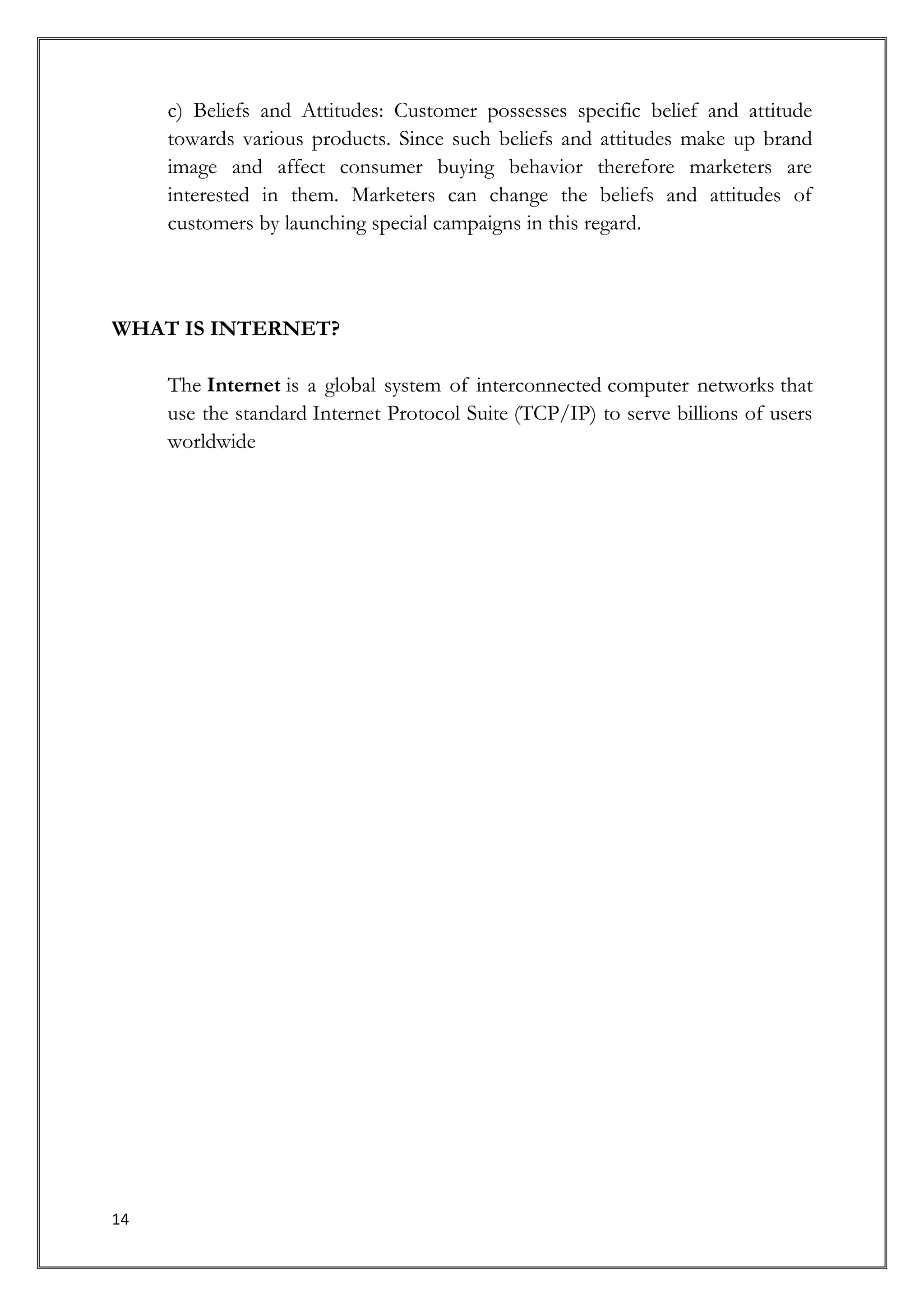 c) Beliefs and Attitudes: Customer possesses specific belief and attitude
     towards various products. Since such beliefs and attitudes make up brand
     image and affect consumer buying behavior therefore marketers are
     interested in them. Marketers can change the beliefs and attitudes of
     customers by launching special campaigns in this regard.



WHAT IS INTERNET?

     The Internet is a global system of interconnected computer networks that
     use the standard Internet Protocol Suite (TCP/IP) to serve billions of users
     worldwide




14
 