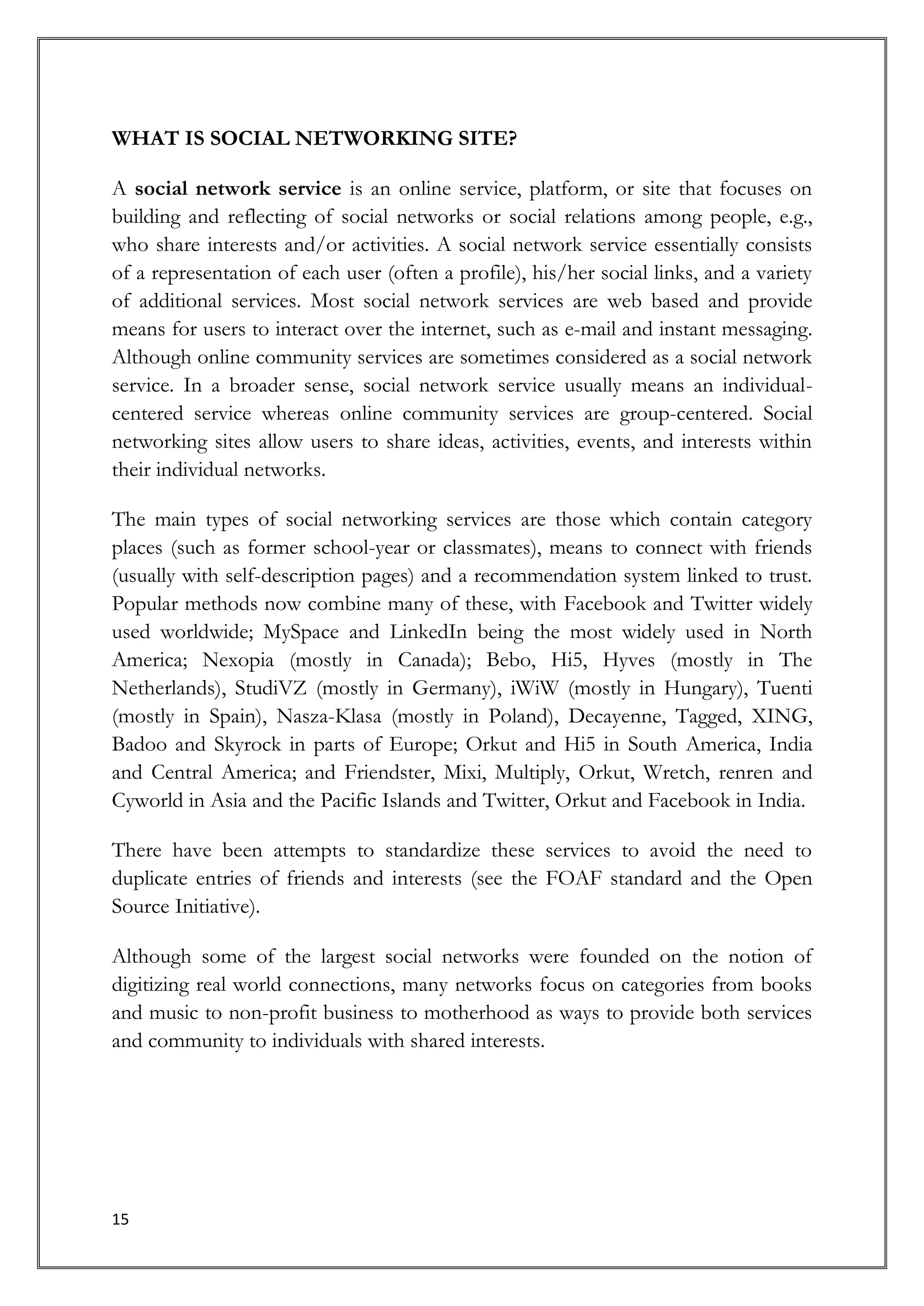 WHAT IS SOCIAL NETWORKING SITE?

A social network service is an online service, platform, or site that focuses on
building and reflecting of social networks or social relations among people, e.g.,
who share interests and/or activities. A social network service essentially consists
of a representation of each user (often a profile), his/her social links, and a variety
of additional services. Most social network services are web based and provide
means for users to interact over the internet, such as e-mail and instant messaging.
Although online community services are sometimes considered as a social network
service. In a broader sense, social network service usually means an individual-
centered service whereas online community services are group-centered. Social
networking sites allow users to share ideas, activities, events, and interests within
their individual networks.

The main types of social networking services are those which contain category
places (such as former school-year or classmates), means to connect with friends
(usually with self-description pages) and a recommendation system linked to trust.
Popular methods now combine many of these, with Facebook and Twitter widely
used worldwide; MySpace and LinkedIn being the most widely used in North
America; Nexopia (mostly in Canada); Bebo, Hi5, Hyves (mostly in The
Netherlands), StudiVZ (mostly in Germany), iWiW (mostly in Hungary), Tuenti
(mostly in Spain), Nasza-Klasa (mostly in Poland), Decayenne, Tagged, XING,
Badoo and Skyrock in parts of Europe; Orkut and Hi5 in South America, India
and Central America; and Friendster, Mixi, Multiply, Orkut, Wretch, renren and
Cyworld in Asia and the Pacific Islands and Twitter, Orkut and Facebook in India.

There have been attempts to standardize these services to avoid the need to
duplicate entries of friends and interests (see the FOAF standard and the Open
Source Initiative).

Although some of the largest social networks were founded on the notion of
digitizing real world connections, many networks focus on categories from books
and music to non-profit business to motherhood as ways to provide both services
and community to individuals with shared interests.




15
 