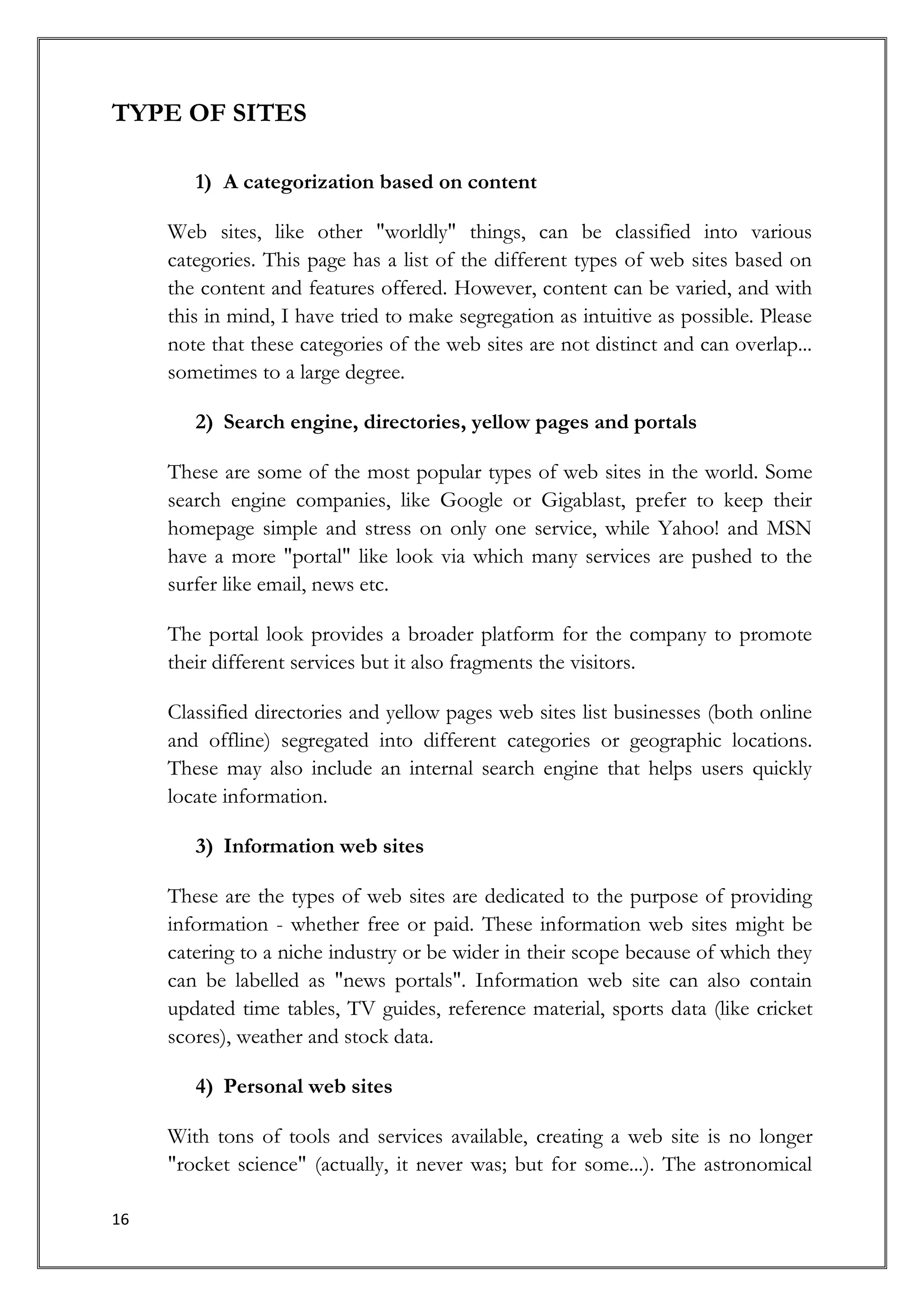 TYPE OF SITES

        1) A categorization based on content

     Web sites, like other "worldly" things, can be classified into various
     categories. This page has a list of the different types of web sites based on
     the content and features offered. However, content can be varied, and with
     this in mind, I have tried to make segregation as intuitive as possible. Please
     note that these categories of the web sites are not distinct and can overlap...
     sometimes to a large degree.

        2) Search engine, directories, yellow pages and portals

     These are some of the most popular types of web sites in the world. Some
     search engine companies, like Google or Gigablast, prefer to keep their
     homepage simple and stress on only one service, while Yahoo! and MSN
     have a more "portal" like look via which many services are pushed to the
     surfer like email, news etc.

     The portal look provides a broader platform for the company to promote
     their different services but it also fragments the visitors.

     Classified directories and yellow pages web sites list businesses (both online
     and offline) segregated into different categories or geographic locations.
     These may also include an internal search engine that helps users quickly
     locate information.

        3) Information web sites

     These are the types of web sites are dedicated to the purpose of providing
     information - whether free or paid. These information web sites might be
     catering to a niche industry or be wider in their scope because of which they
     can be labelled as "news portals". Information web site can also contain
     updated time tables, TV guides, reference material, sports data (like cricket
     scores), weather and stock data.

        4) Personal web sites

     With tons of tools and services available, creating a web site is no longer
     "rocket science" (actually, it never was; but for some...). The astronomical

16
 