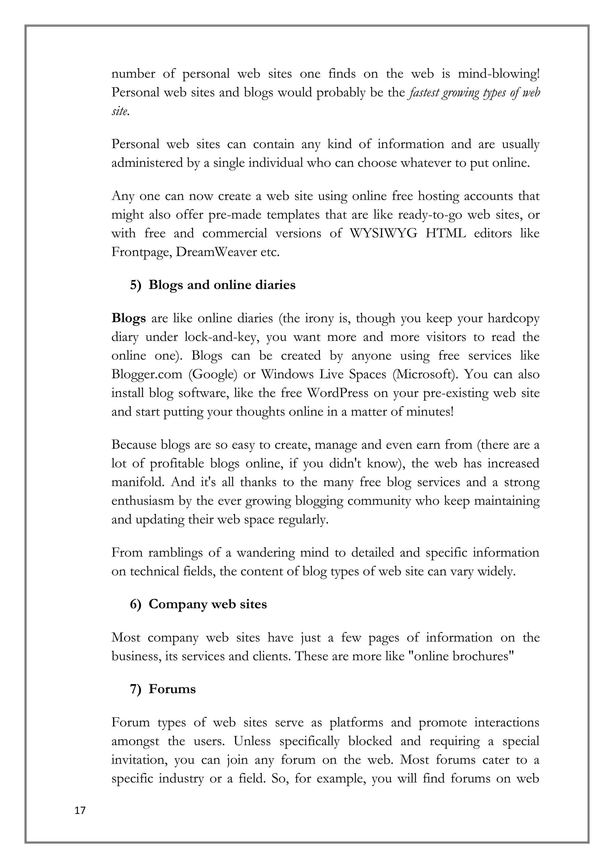 number of personal web sites one finds on the web is mind-blowing!
     Personal web sites and blogs would probably be the fastest growing types of web
     site.

     Personal web sites can contain any kind of information and are usually
     administered by a single individual who can choose whatever to put online.

     Any one can now create a web site using online free hosting accounts that
     might also offer pre-made templates that are like ready-to-go web sites, or
     with free and commercial versions of WYSIWYG HTML editors like
     Frontpage, DreamWeaver etc.

        5) Blogs and online diaries

     Blogs are like online diaries (the irony is, though you keep your hardcopy
     diary under lock-and-key, you want more and more visitors to read the
     online one). Blogs can be created by anyone using free services like
     Blogger.com (Google) or Windows Live Spaces (Microsoft). You can also
     install blog software, like the free WordPress on your pre-existing web site
     and start putting your thoughts online in a matter of minutes!

     Because blogs are so easy to create, manage and even earn from (there are a
     lot of profitable blogs online, if you didn't know), the web has increased
     manifold. And it's all thanks to the many free blog services and a strong
     enthusiasm by the ever growing blogging community who keep maintaining
     and updating their web space regularly.

     From ramblings of a wandering mind to detailed and specific information
     on technical fields, the content of blog types of web site can vary widely.

        6) Company web sites

     Most company web sites have just a few pages of information on the
     business, its services and clients. These are more like "online brochures"

        7) Forums

     Forum types of web sites serve as platforms and promote interactions
     amongst the users. Unless specifically blocked and requiring a special
     invitation, you can join any forum on the web. Most forums cater to a
     specific industry or a field. So, for example, you will find forums on web

17
 