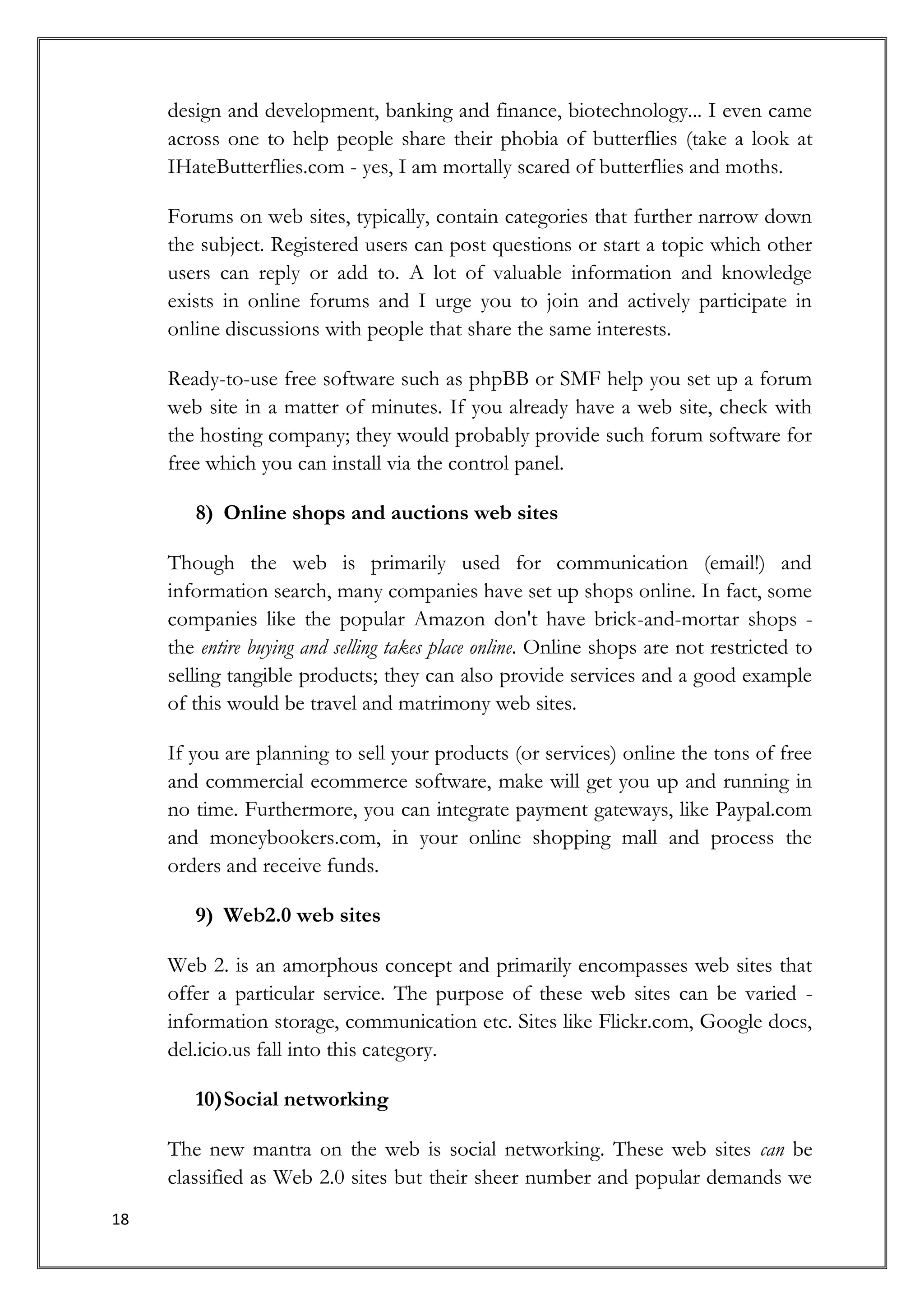 design and development, banking and finance, biotechnology... I even came
     across one to help people share their phobia of butterflies (take a look at
     IHateButterflies.com - yes, I am mortally scared of butterflies and moths.

     Forums on web sites, typically, contain categories that further narrow down
     the subject. Registered users can post questions or start a topic which other
     users can reply or add to. A lot of valuable information and knowledge
     exists in online forums and I urge you to join and actively participate in
     online discussions with people that share the same interests.

     Ready-to-use free software such as phpBB or SMF help you set up a forum
     web site in a matter of minutes. If you already have a web site, check with
     the hosting company; they would probably provide such forum software for
     free which you can install via the control panel.

        8) Online shops and auctions web sites

     Though the web is primarily used for communication (email!) and
     information search, many companies have set up shops online. In fact, some
     companies like the popular Amazon don't have brick-and-mortar shops -
     the entire buying and selling takes place online. Online shops are not restricted to
     selling tangible products; they can also provide services and a good example
     of this would be travel and matrimony web sites.

     If you are planning to sell your products (or services) online the tons of free
     and commercial ecommerce software, make will get you up and running in
     no time. Furthermore, you can integrate payment gateways, like Paypal.com
     and moneybookers.com, in your online shopping mall and process the
     orders and receive funds.

        9) Web2.0 web sites

     Web 2. is an amorphous concept and primarily encompasses web sites that
     offer a particular service. The purpose of these web sites can be varied -
     information storage, communication etc. Sites like Flickr.com, Google docs,
     del.icio.us fall into this category.

        10) Social networking

     The new mantra on the web is social networking. These web sites can be
     classified as Web 2.0 sites but their sheer number and popular demands we
18
 