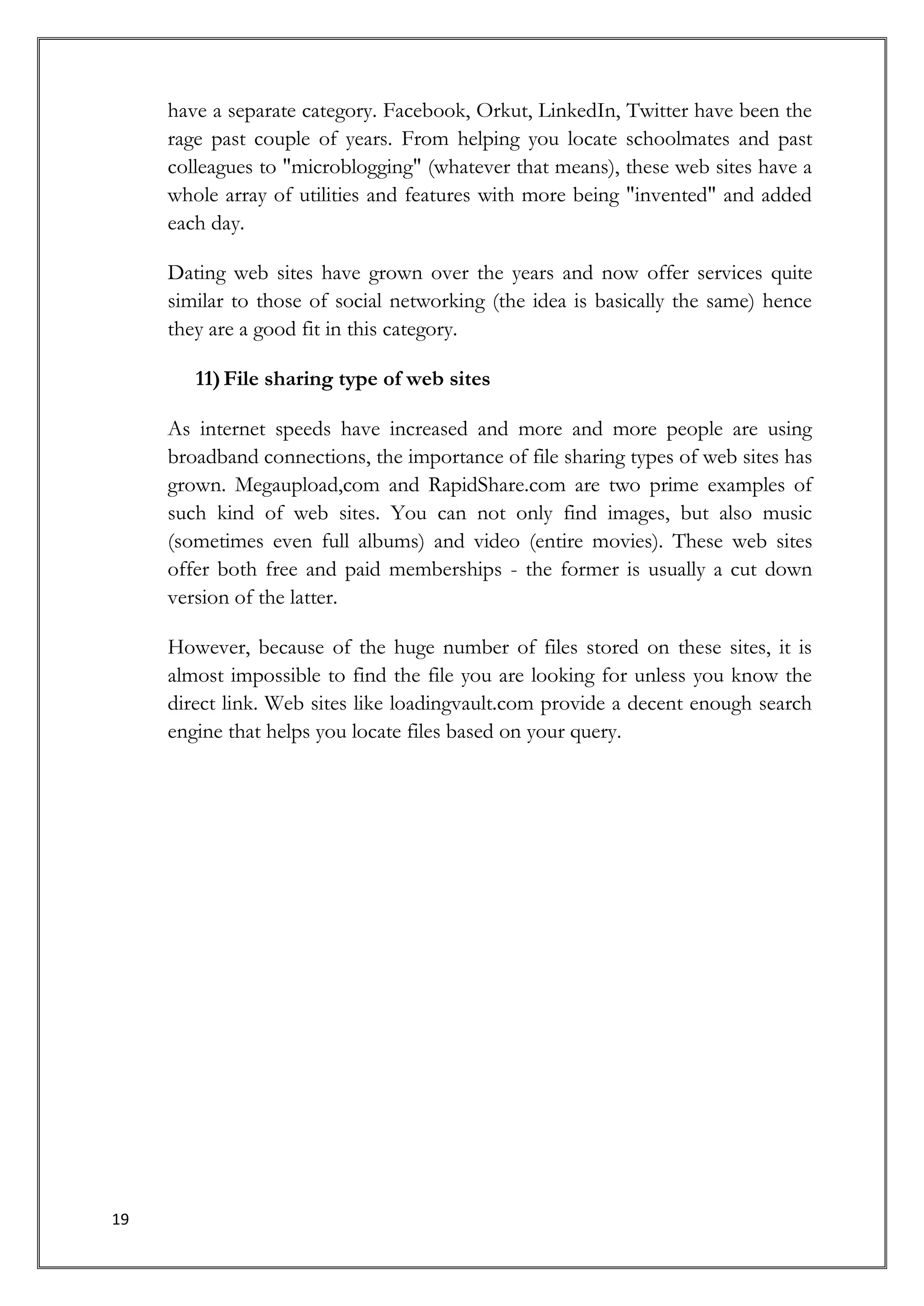 have a separate category. Facebook, Orkut, LinkedIn, Twitter have been the
     rage past couple of years. From helping you locate schoolmates and past
     colleagues to "microblogging" (whatever that means), these web sites have a
     whole array of utilities and features with more being "invented" and added
     each day.

     Dating web sites have grown over the years and now offer services quite
     similar to those of social networking (the idea is basically the same) hence
     they are a good fit in this category.

        11) File sharing type of web sites

     As internet speeds have increased and more and more people are using
     broadband connections, the importance of file sharing types of web sites has
     grown. Megaupload,com and RapidShare.com are two prime examples of
     such kind of web sites. You can not only find images, but also music
     (sometimes even full albums) and video (entire movies). These web sites
     offer both free and paid memberships - the former is usually a cut down
     version of the latter.

     However, because of the huge number of files stored on these sites, it is
     almost impossible to find the file you are looking for unless you know the
     direct link. Web sites like loadingvault.com provide a decent enough search
     engine that helps you locate files based on your query.




19
 