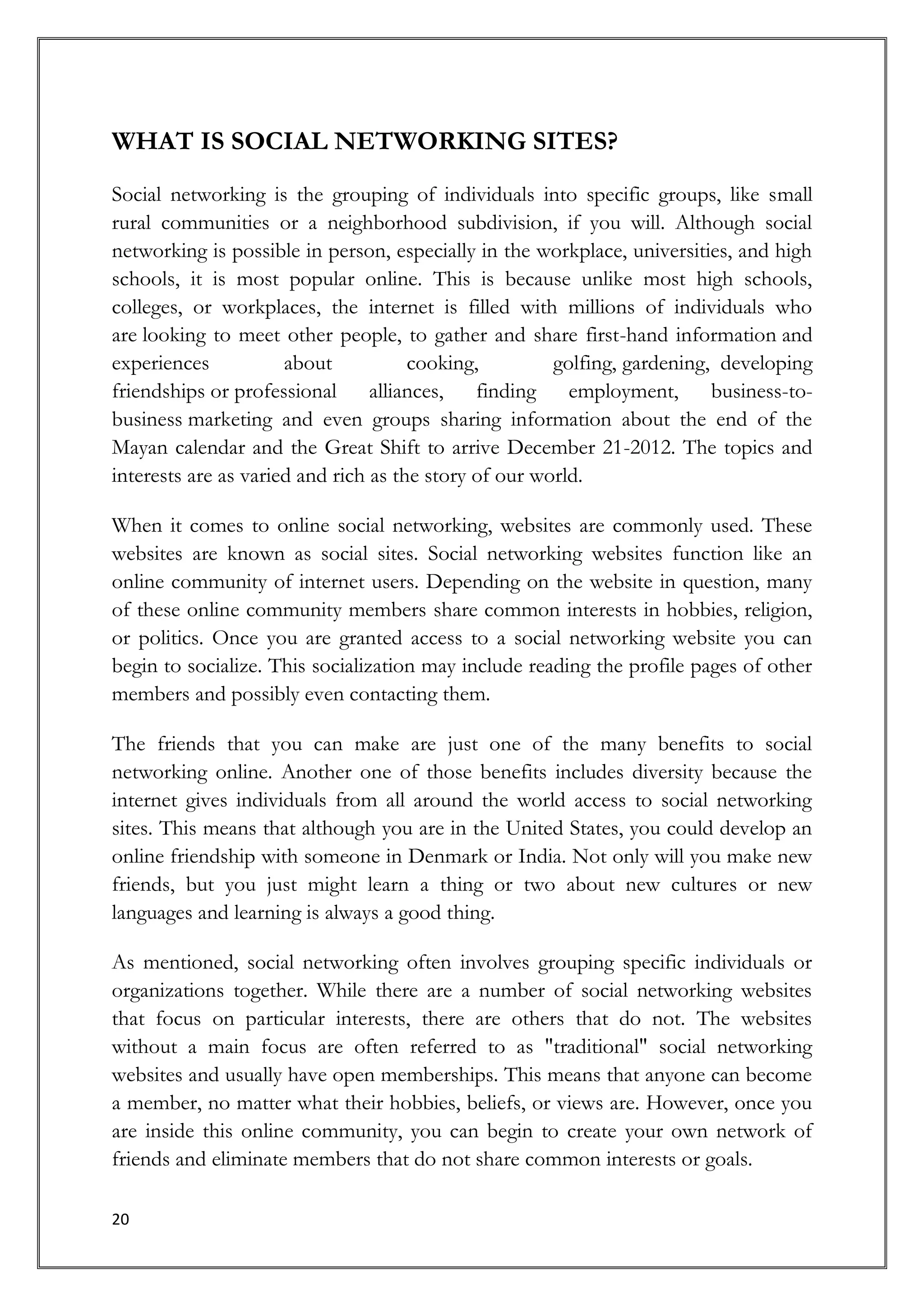 WHAT IS SOCIAL NETWORKING SITES?
Social networking is the grouping of individuals into specific groups, like small
rural communities or a neighborhood subdivision, if you will. Although social
networking is possible in person, especially in the workplace, universities, and high
schools, it is most popular online. This is because unlike most high schools,
colleges, or workplaces, the internet is filled with millions of individuals who
are looking to meet other people, to gather and share first-hand information and
experiences           about           cooking,         golfing, gardening, developing
friendships or professional alliances, finding employment, business-to-
business marketing and even groups sharing information about the end of the
Mayan calendar and the Great Shift to arrive December 21-2012. The topics and
interests are as varied and rich as the story of our world.

When it comes to online social networking, websites are commonly used. These
websites are known as social sites. Social networking websites function like an
online community of internet users. Depending on the website in question, many
of these online community members share common interests in hobbies, religion,
or politics. Once you are granted access to a social networking website you can
begin to socialize. This socialization may include reading the profile pages of other
members and possibly even contacting them.

The friends that you can make are just one of the many benefits to social
networking online. Another one of those benefits includes diversity because the
internet gives individuals from all around the world access to social networking
sites. This means that although you are in the United States, you could develop an
online friendship with someone in Denmark or India. Not only will you make new
friends, but you just might learn a thing or two about new cultures or new
languages and learning is always a good thing.

As mentioned, social networking often involves grouping specific individuals or
organizations together. While there are a number of social networking websites
that focus on particular interests, there are others that do not. The websites
without a main focus are often referred to as "traditional" social networking
websites and usually have open memberships. This means that anyone can become
a member, no matter what their hobbies, beliefs, or views are. However, once you
are inside this online community, you can begin to create your own network of
friends and eliminate members that do not share common interests or goals.

20
 