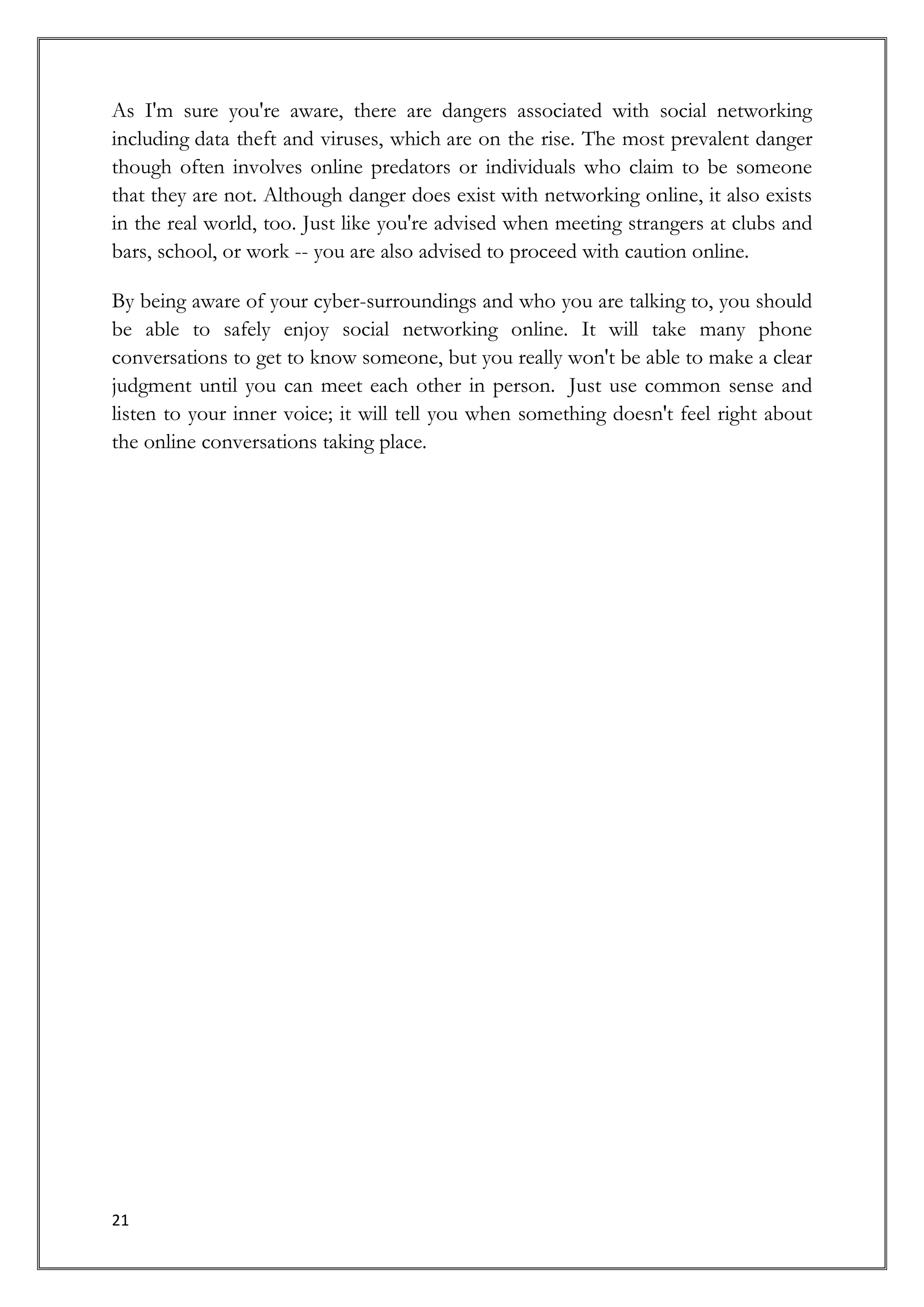 As I'm sure you're aware, there are dangers associated with social networking
including data theft and viruses, which are on the rise. The most prevalent danger
though often involves online predators or individuals who claim to be someone
that they are not. Although danger does exist with networking online, it also exists
in the real world, too. Just like you're advised when meeting strangers at clubs and
bars, school, or work -- you are also advised to proceed with caution online.

By being aware of your cyber-surroundings and who you are talking to, you should
be able to safely enjoy social networking online. It will take many phone
conversations to get to know someone, but you really won't be able to make a clear
judgment until you can meet each other in person. Just use common sense and
listen to your inner voice; it will tell you when something doesn't feel right about
the online conversations taking place.




21
 