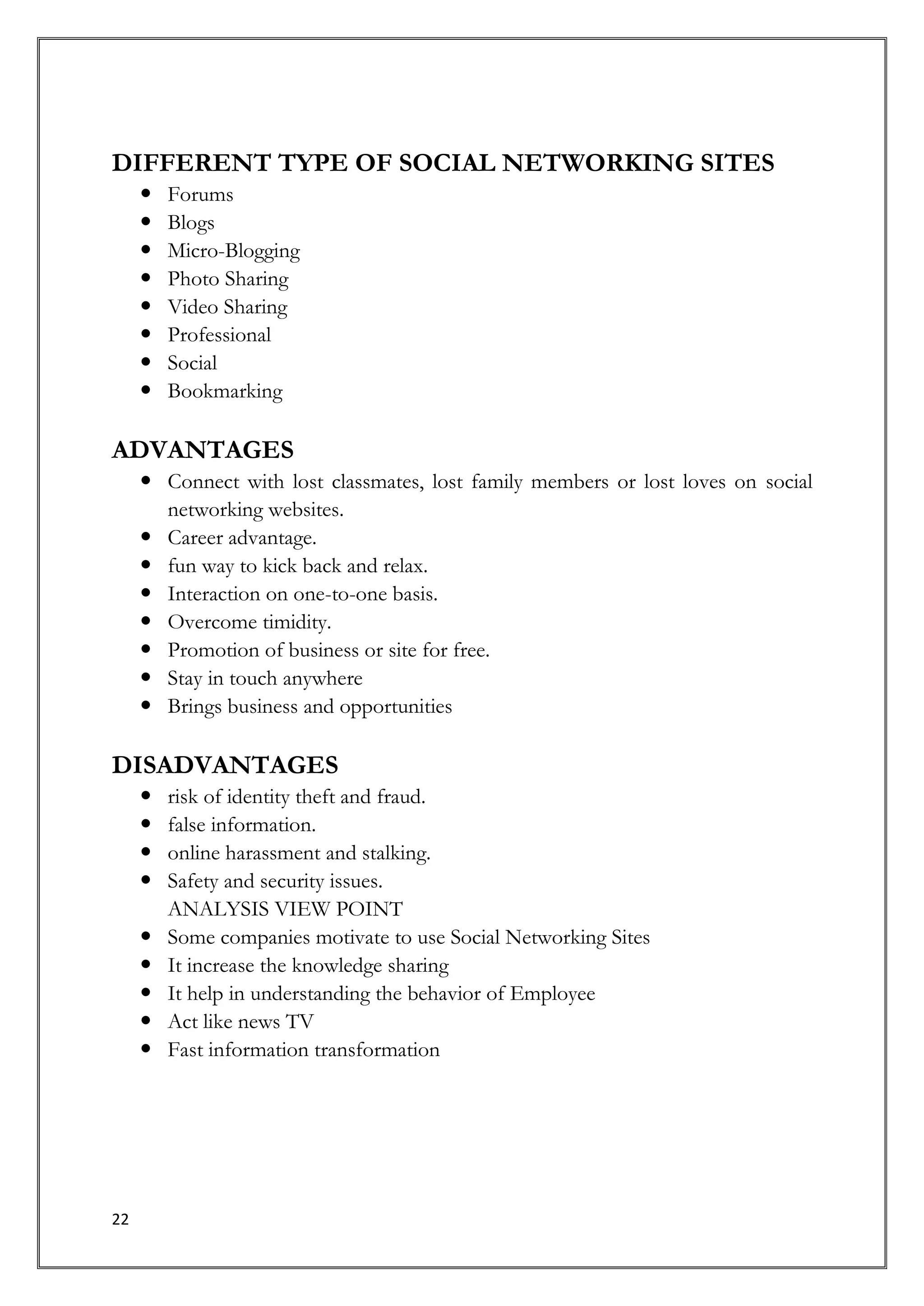 DIFFERENT TYPE OF SOCIAL NETWORKING SITES
        Forums
        Blogs
        Micro-Blogging
        Photo Sharing
        Video Sharing
        Professional
        Social
        Bookmarking

ADVANTAGES
      Connect with lost classmates, lost family members or lost loves on social
       networking websites.
      Career advantage.
      fun way to kick back and relax.
      Interaction on one-to-one basis.
      Overcome timidity.
      Promotion of business or site for free.
      Stay in touch anywhere
      Brings business and opportunities

DISADVANTAGES
        risk of identity theft and fraud.
        false information.
        online harassment and stalking.
        Safety and security issues.
         ANALYSIS VIEW POINT
        Some companies motivate to use Social Networking Sites
        It increase the knowledge sharing
        It help in understanding the behavior of Employee
        Act like news TV
        Fast information transformation




22
 