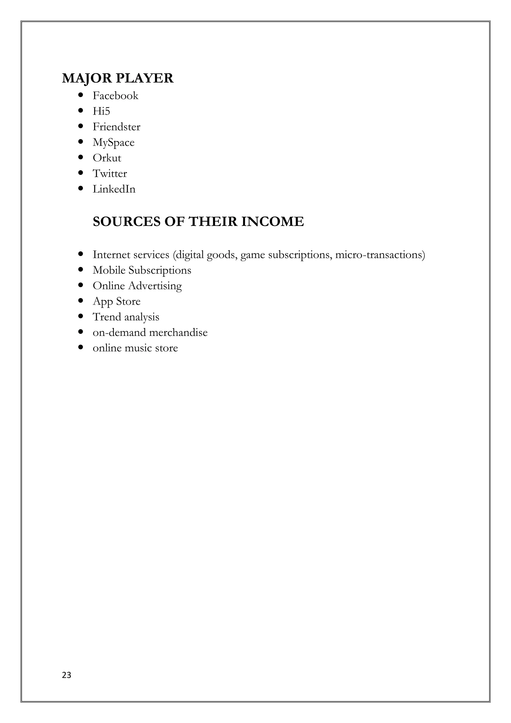 MAJOR PLAYER
        Facebook
        Hi5
        Friendster
        MySpace
        Orkut
        Twitter
        LinkedIn

         SOURCES OF THEIR INCOME

        Internet services (digital goods, game subscriptions, micro-transactions)
        Mobile Subscriptions
        Online Advertising
        App Store
        Trend analysis
        on-demand merchandise
        online music store




23
 