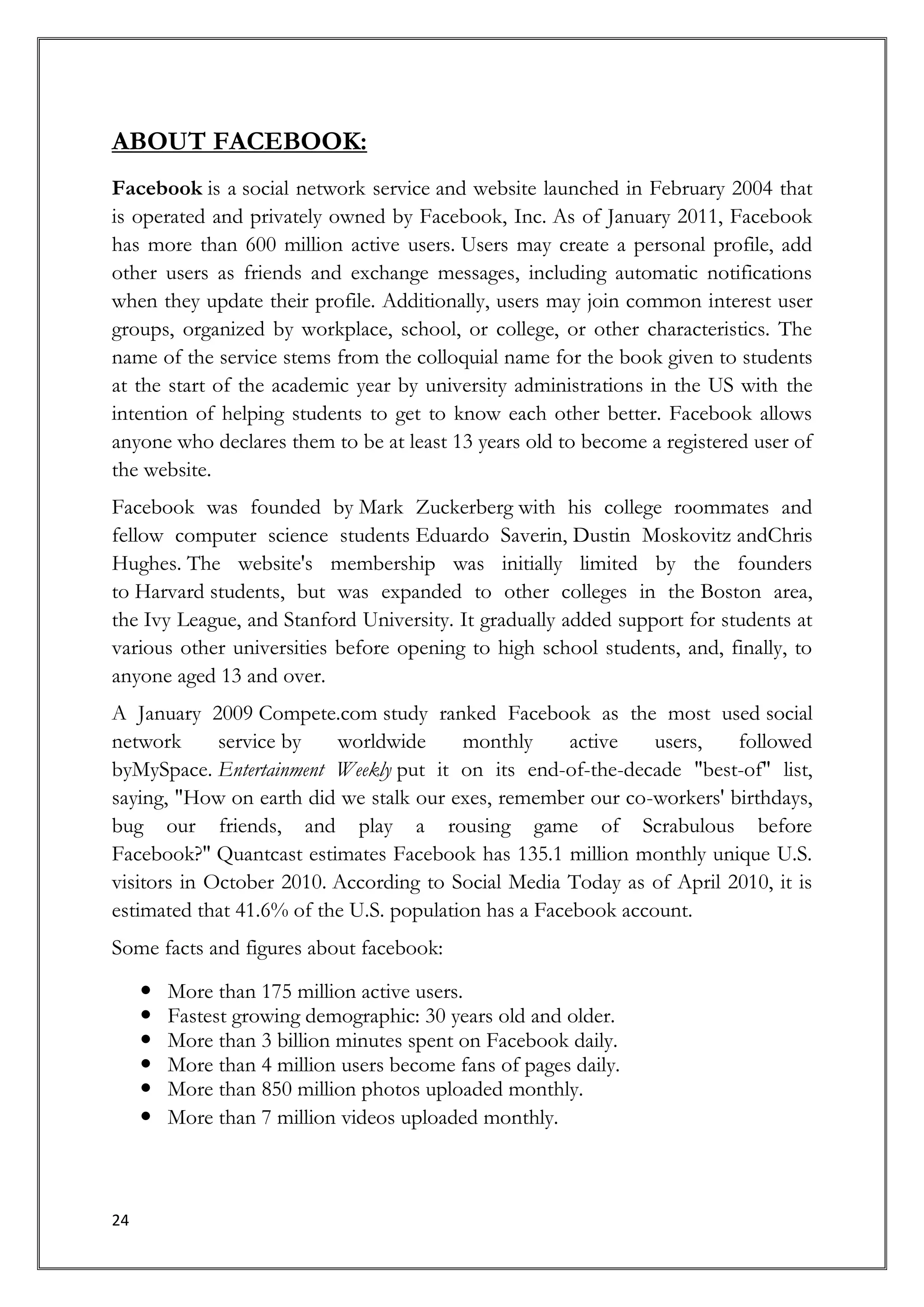 ABOUT FACEBOOK:
Facebook is a social network service and website launched in February 2004 that
is operated and privately owned by Facebook, Inc. As of January 2011, Facebook
has more than 600 million active users. Users may create a personal profile, add
other users as friends and exchange messages, including automatic notifications
when they update their profile. Additionally, users may join common interest user
groups, organized by workplace, school, or college, or other characteristics. The
name of the service stems from the colloquial name for the book given to students
at the start of the academic year by university administrations in the US with the
intention of helping students to get to know each other better. Facebook allows
anyone who declares them to be at least 13 years old to become a registered user of
the website.
Facebook was founded by Mark Zuckerberg with his college roommates and
fellow computer science students Eduardo Saverin, Dustin Moskovitz andChris
Hughes. The website's membership was initially limited by the founders
to Harvard students, but was expanded to other colleges in the Boston area,
the Ivy League, and Stanford University. It gradually added support for students at
various other universities before opening to high school students, and, finally, to
anyone aged 13 and over.
A January 2009 Compete.com study ranked Facebook as the most used social
network      service by   worldwide      monthly      active   users,  followed
byMySpace. Entertainment Weekly put it on its end-of-the-decade "best-of" list,
saying, "How on earth did we stalk our exes, remember our co-workers' birthdays,
bug our friends, and play a rousing game of Scrabulous before
Facebook?" Quantcast estimates Facebook has 135.1 million monthly unique U.S.
visitors in October 2010. According to Social Media Today as of April 2010, it is
estimated that 41.6% of the U.S. population has a Facebook account.
Some facts and figures about facebook:

        More than 175 million active users.
        Fastest growing demographic: 30 years old and older.
        More than 3 billion minutes spent on Facebook daily.
        More than 4 million users become fans of pages daily.
        More than 850 million photos uploaded monthly.
        More than 7 million videos uploaded monthly.



24
 