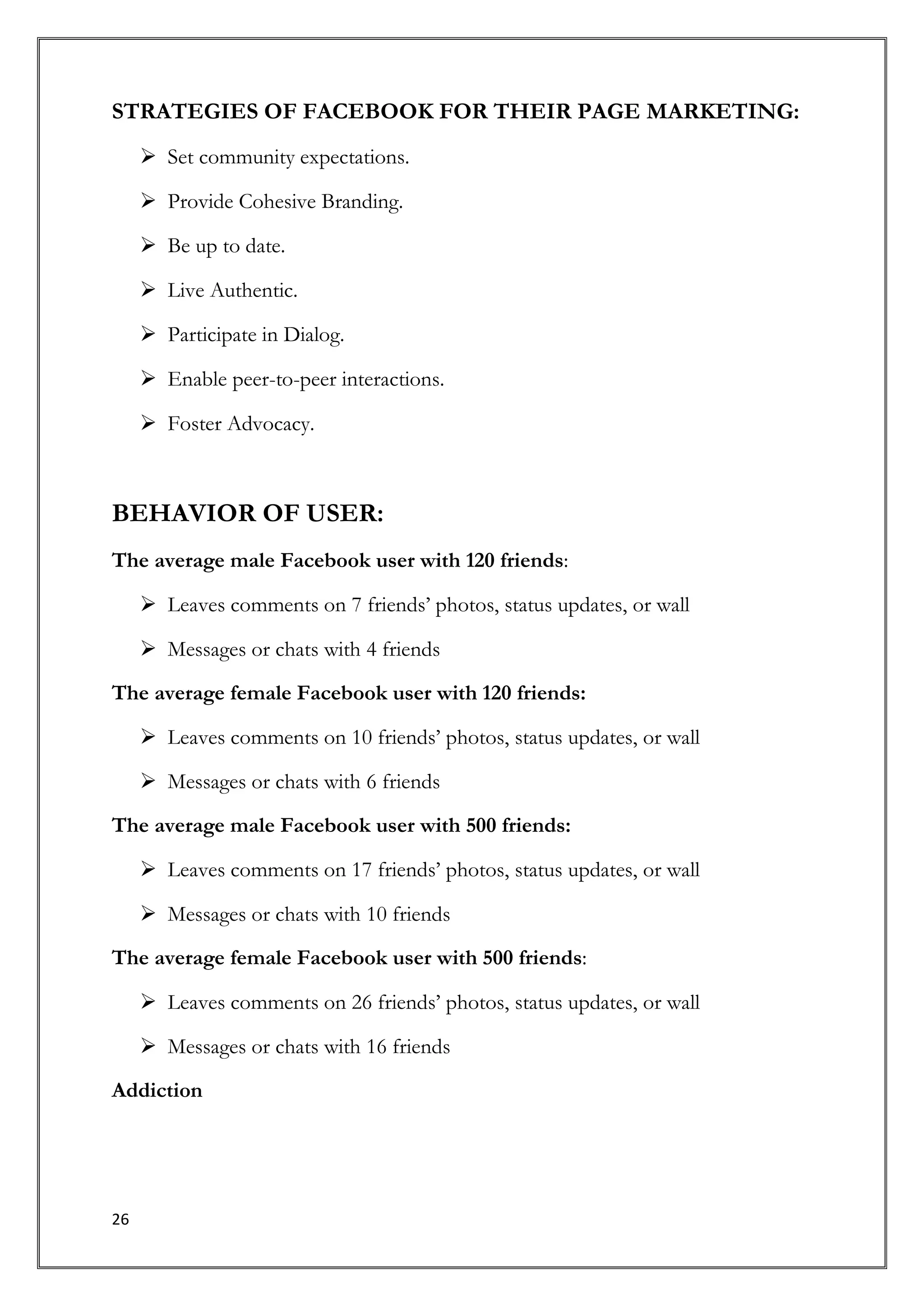 STRATEGIES OF FACEBOOK FOR THEIR PAGE MARKETING:
      Set community expectations.

      Provide Cohesive Branding.

      Be up to date.

      Live Authentic.

      Participate in Dialog.

      Enable peer-to-peer interactions.

      Foster Advocacy.



BEHAVIOR OF USER:
The average male Facebook user with 120 friends:

      Leaves comments on 7 friends’ photos, status updates, or wall

      Messages or chats with 4 friends

The average female Facebook user with 120 friends:

      Leaves comments on 10 friends’ photos, status updates, or wall

      Messages or chats with 6 friends

The average male Facebook user with 500 friends:

      Leaves comments on 17 friends’ photos, status updates, or wall

      Messages or chats with 10 friends

The average female Facebook user with 500 friends:

      Leaves comments on 26 friends’ photos, status updates, or wall

      Messages or chats with 16 friends

Addiction




26
 
