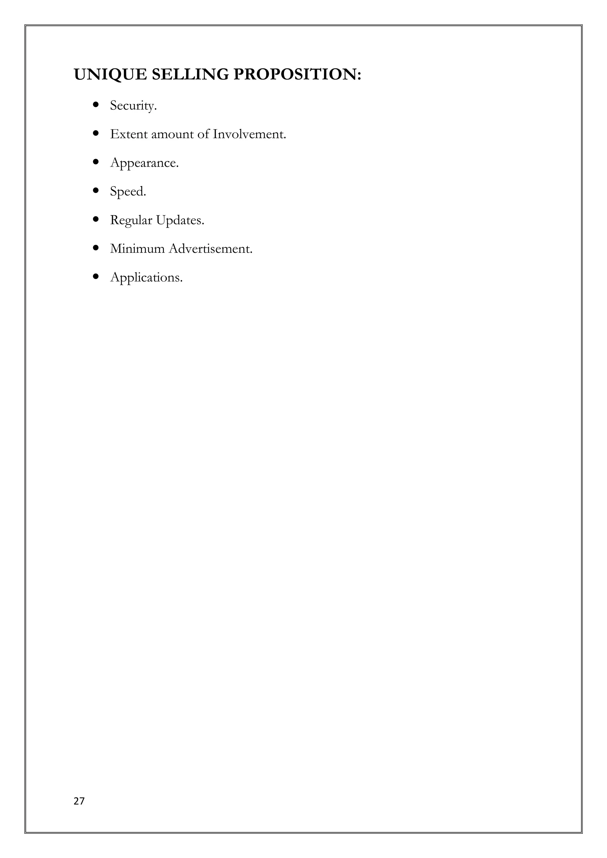 UNIQUE SELLING PROPOSITION:
      Security.
      Extent amount of Involvement.

      Appearance.

      Speed.

      Regular Updates.
      Minimum Advertisement.

      Applications.




27
 