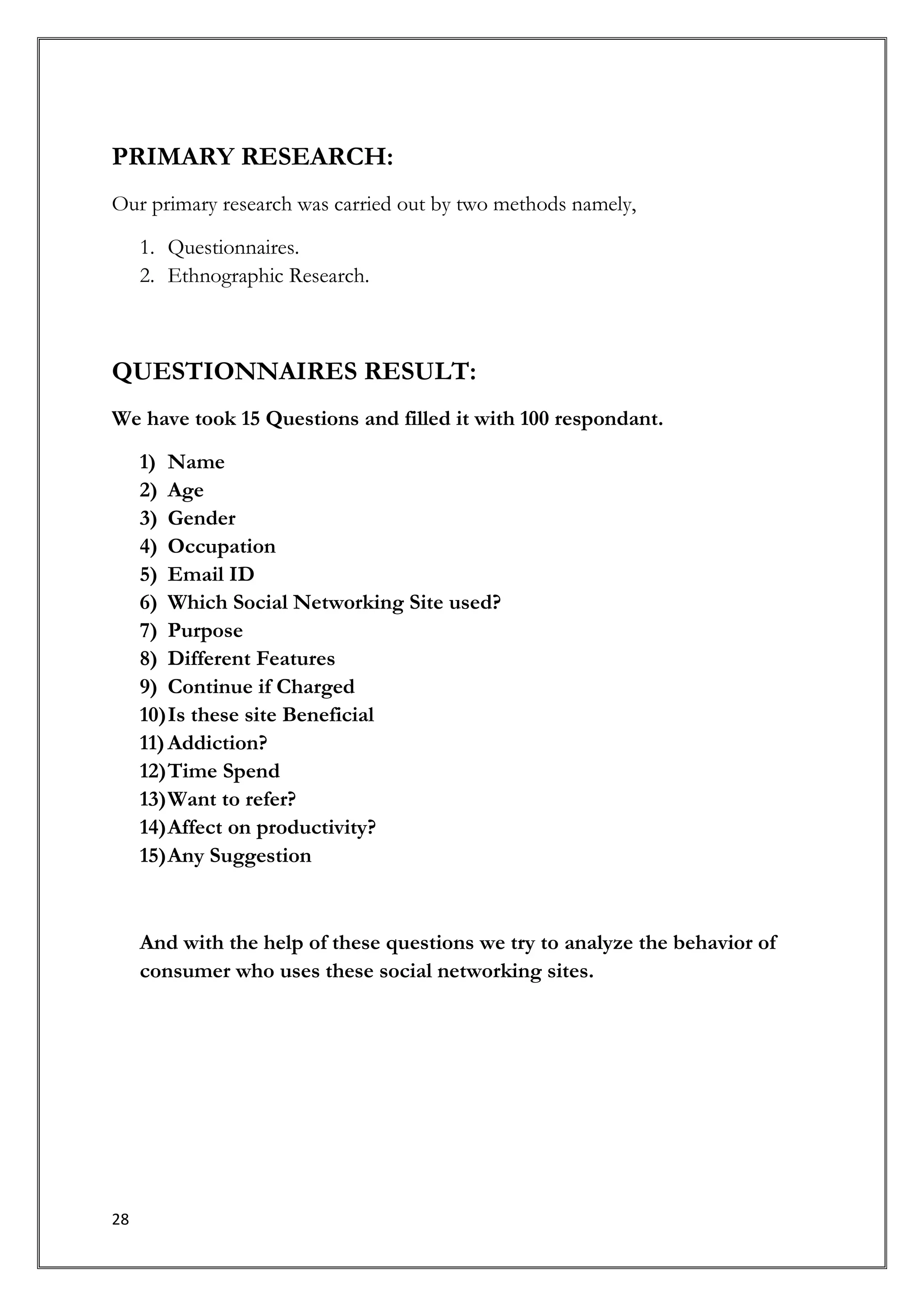 PRIMARY RESEARCH:
Our primary research was carried out by two methods namely,
     1. Questionnaires.
     2. Ethnographic Research.



QUESTIONNAIRES RESULT:
We have took 15 Questions and filled it with 100 respondant.
     1) Name
     2) Age
     3) Gender
     4) Occupation
     5) Email ID
     6) Which Social Networking Site used?
     7) Purpose
     8) Different Features
     9) Continue if Charged
     10) Is these site Beneficial
     11) Addiction?
     12) Time Spend
     13) Want to refer?
     14) Affect on productivity?
     15) Any Suggestion


     And with the help of these questions we try to analyze the behavior of
     consumer who uses these social networking sites.




28
 