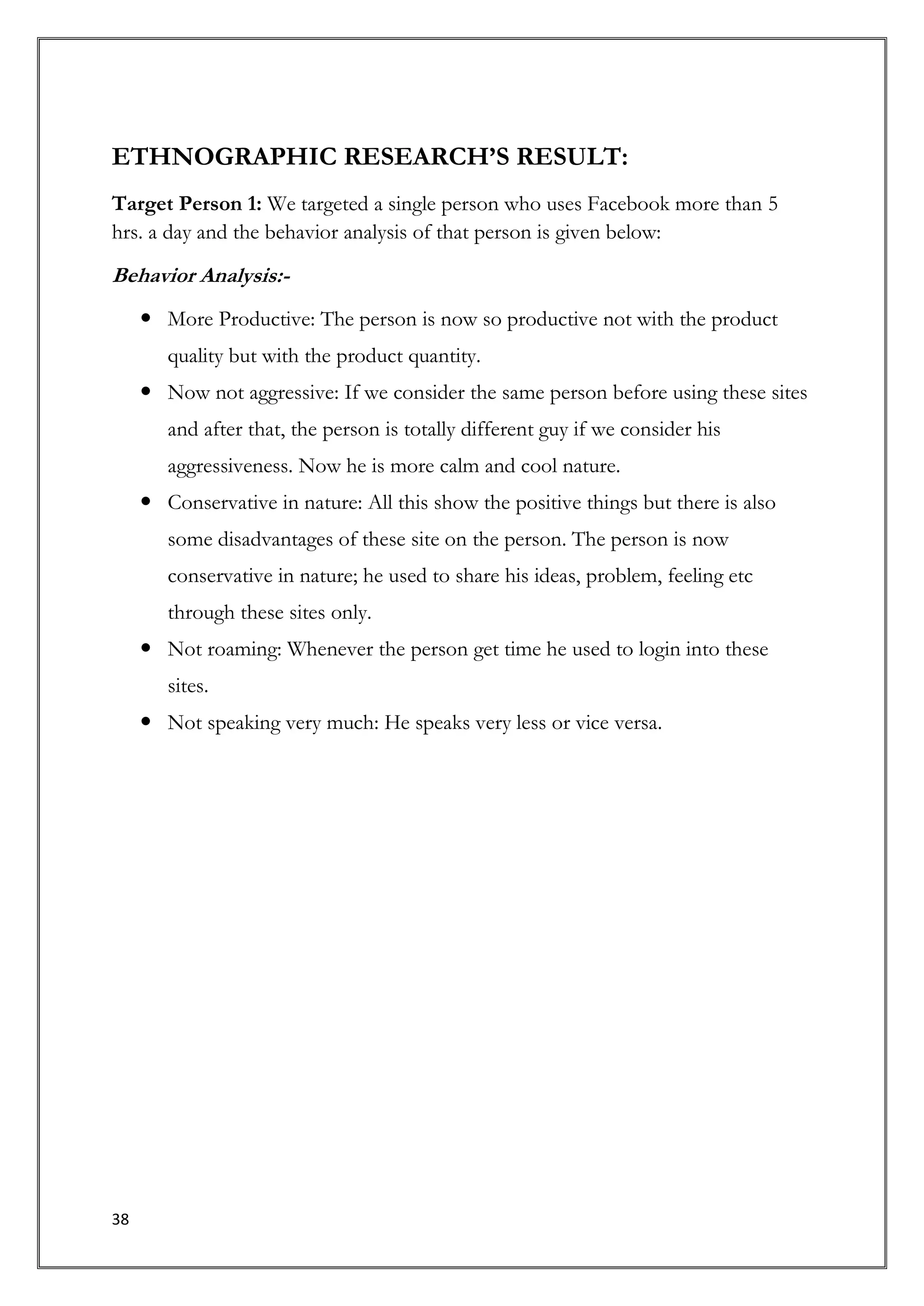 ETHNOGRAPHIC RESEARCH’S RESULT:
Target Person 1: We targeted a single person who uses Facebook more than 5
hrs. a day and the behavior analysis of that person is given below:
Behavior Analysis:-
      More Productive: The person is now so productive not with the product
        quality but with the product quantity.
      Now not aggressive: If we consider the same person before using these sites
        and after that, the person is totally different guy if we consider his
        aggressiveness. Now he is more calm and cool nature.
      Conservative in nature: All this show the positive things but there is also
        some disadvantages of these site on the person. The person is now
        conservative in nature; he used to share his ideas, problem, feeling etc
        through these sites only.
      Not roaming: Whenever the person get time he used to login into these
        sites.
      Not speaking very much: He speaks very less or vice versa.




38
 