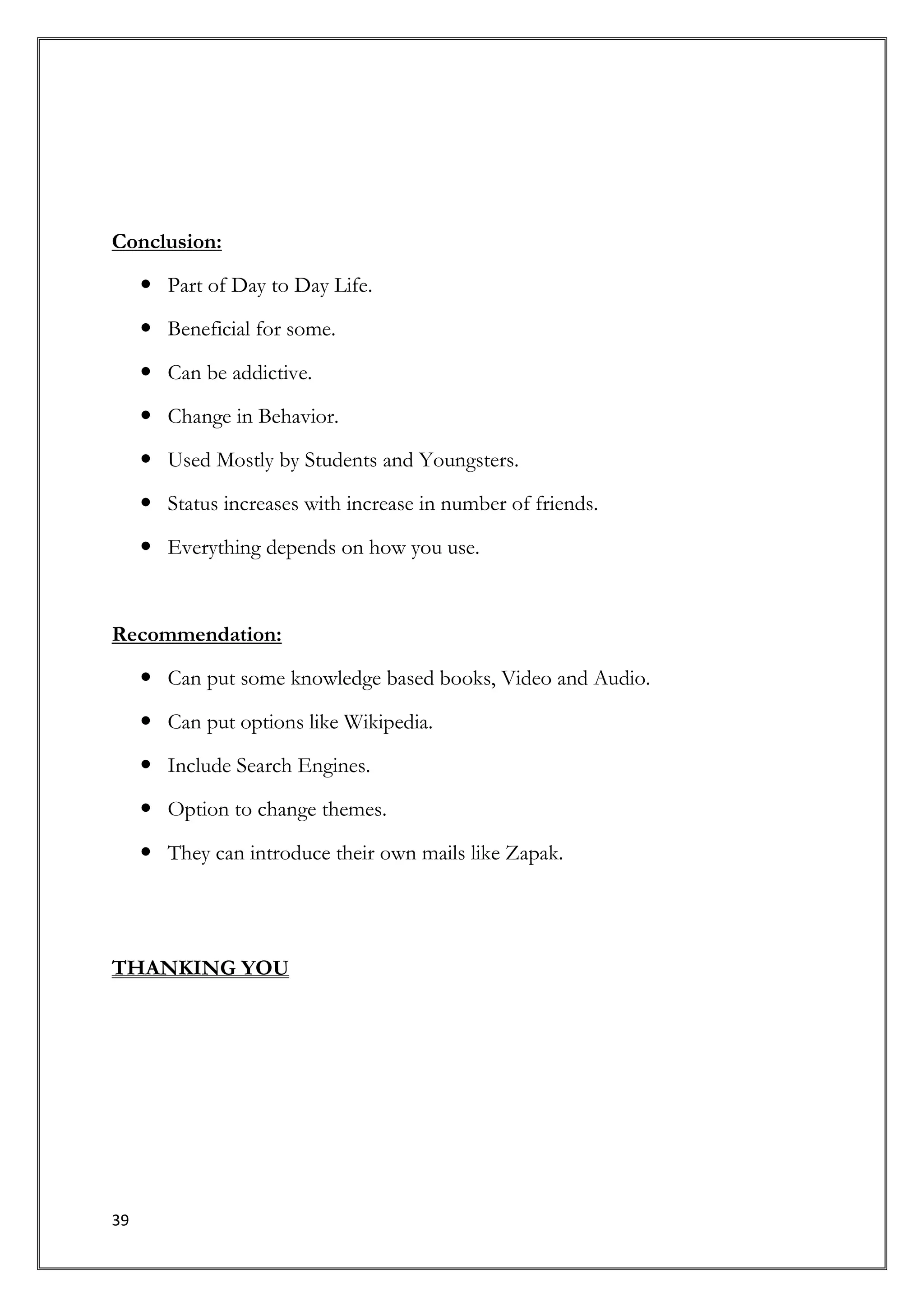 Conclusion:

      Part of Day to Day Life.
      Beneficial for some.

      Can be addictive.

      Change in Behavior.

      Used Mostly by Students and Youngsters.

      Status increases with increase in number of friends.

      Everything depends on how you use.



Recommendation:

      Can put some knowledge based books, Video and Audio.

      Can put options like Wikipedia.

      Include Search Engines.
      Option to change themes.

      They can introduce their own mails like Zapak.




THANKING YOU




39
 
