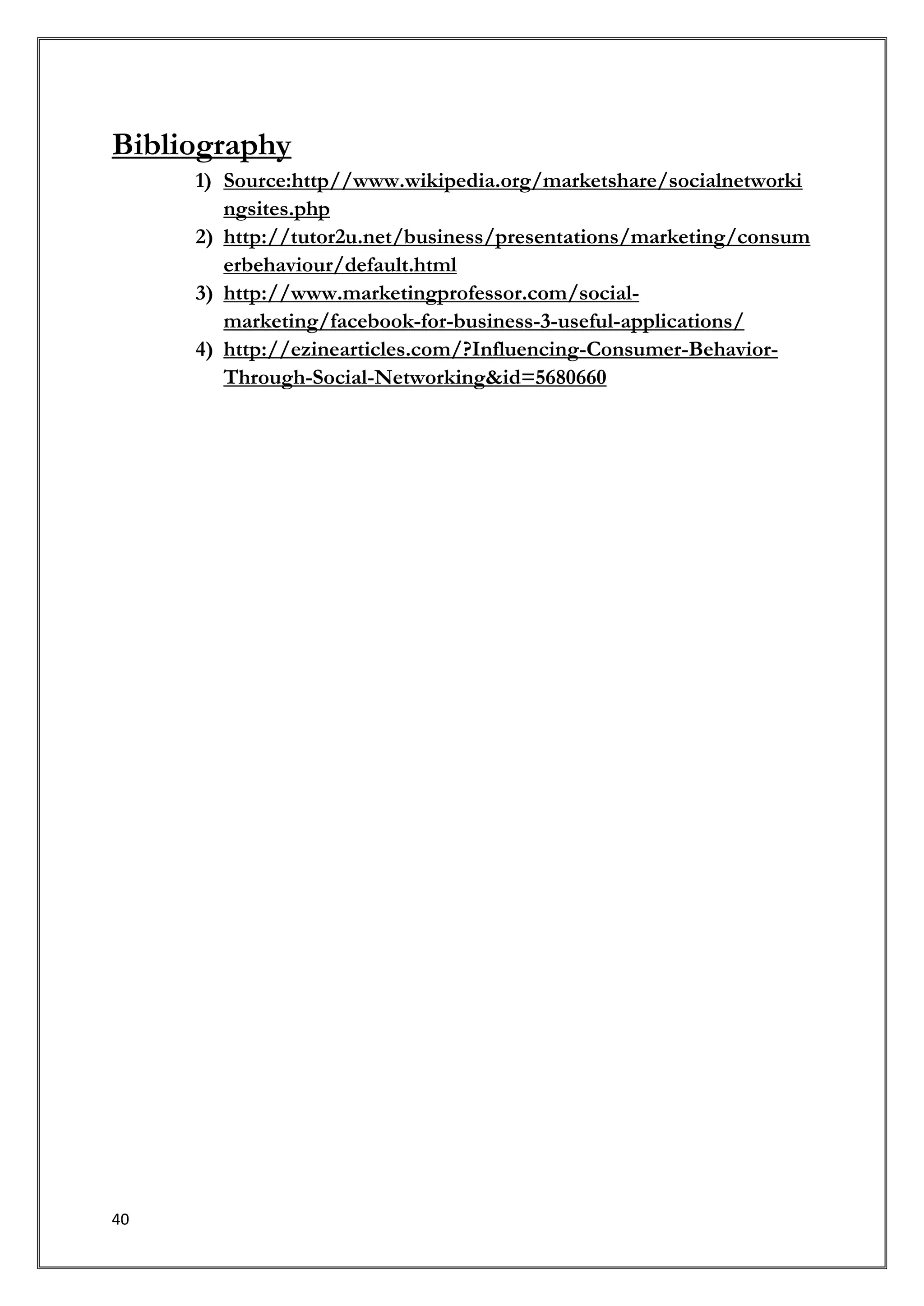 Bibliography
     1) Source:http//www.wikipedia.org/marketshare/socialnetworki
        ngsites.php
     2) http://tutor2u.net/business/presentations/marketing/consum
        erbehaviour/default.html
     3) http://www.marketingprofessor.com/social-
        marketing/facebook-for-business-3-useful-applications/
     4) http://ezinearticles.com/?Influencing-Consumer-Behavior-
        Through-Social-Networking&id=5680660




40
 