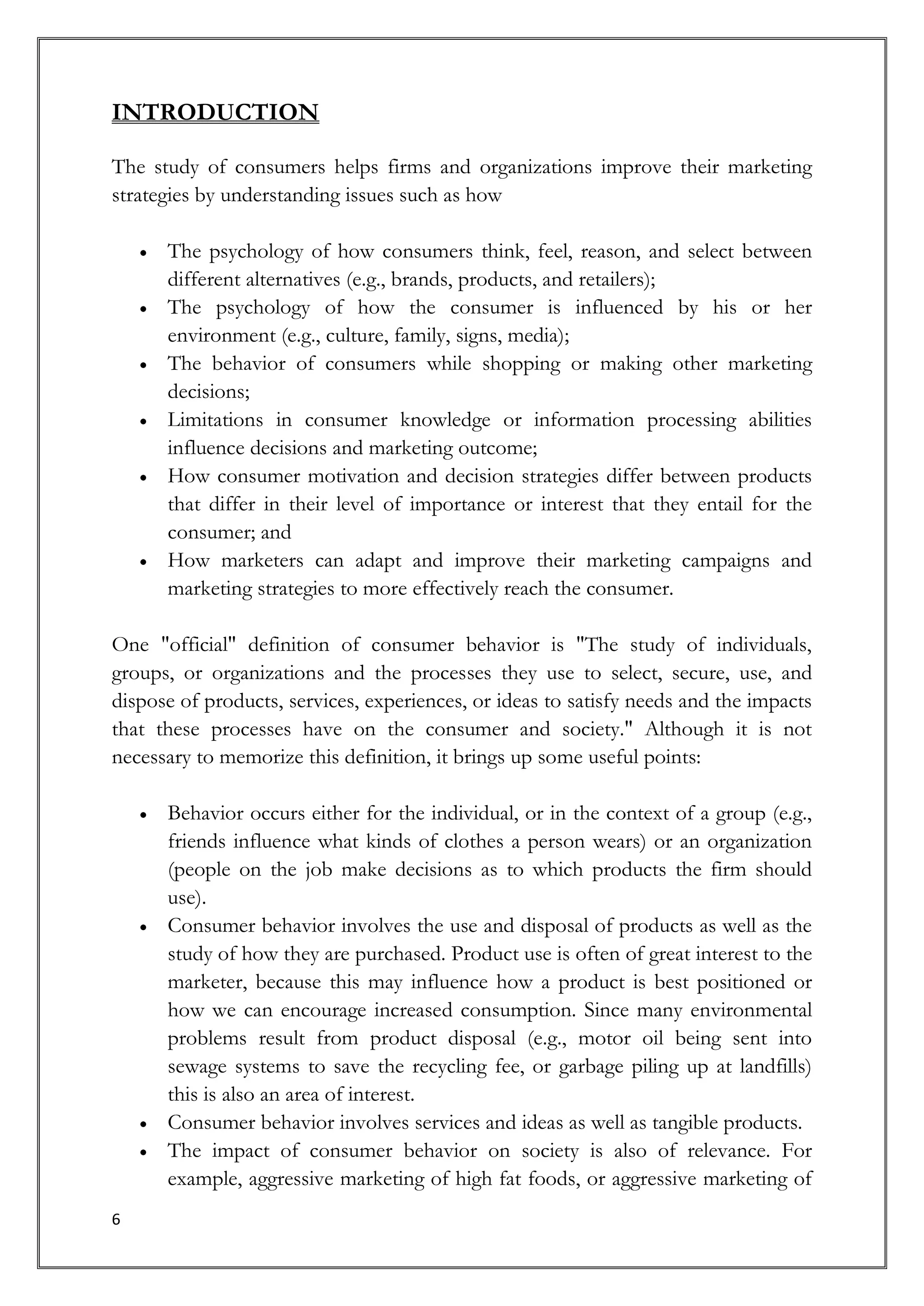 INTRODUCTION

The study of consumers helps firms and organizations improve their marketing
strategies by understanding issues such as how

      The psychology of how consumers think, feel, reason, and select between
      different alternatives (e.g., brands, products, and retailers);
      The psychology of how the consumer is influenced by his or her
      environment (e.g., culture, family, signs, media);
      The behavior of consumers while shopping or making other marketing
      decisions;
      Limitations in consumer knowledge or information processing abilities
      influence decisions and marketing outcome;
      How consumer motivation and decision strategies differ between products
      that differ in their level of importance or interest that they entail for the
      consumer; and
      How marketers can adapt and improve their marketing campaigns and
      marketing strategies to more effectively reach the consumer.

One "official" definition of consumer behavior is "The study of individuals,
groups, or organizations and the processes they use to select, secure, use, and
dispose of products, services, experiences, or ideas to satisfy needs and the impacts
that these processes have on the consumer and society." Although it is not
necessary to memorize this definition, it brings up some useful points:

      Behavior occurs either for the individual, or in the context of a group (e.g.,
      friends influence what kinds of clothes a person wears) or an organization
      (people on the job make decisions as to which products the firm should
      use).
      Consumer behavior involves the use and disposal of products as well as the
      study of how they are purchased. Product use is often of great interest to the
      marketer, because this may influence how a product is best positioned or
      how we can encourage increased consumption. Since many environmental
      problems result from product disposal (e.g., motor oil being sent into
      sewage systems to save the recycling fee, or garbage piling up at landfills)
      this is also an area of interest.
      Consumer behavior involves services and ideas as well as tangible products.
      The impact of consumer behavior on society is also of relevance. For
      example, aggressive marketing of high fat foods, or aggressive marketing of
6
 