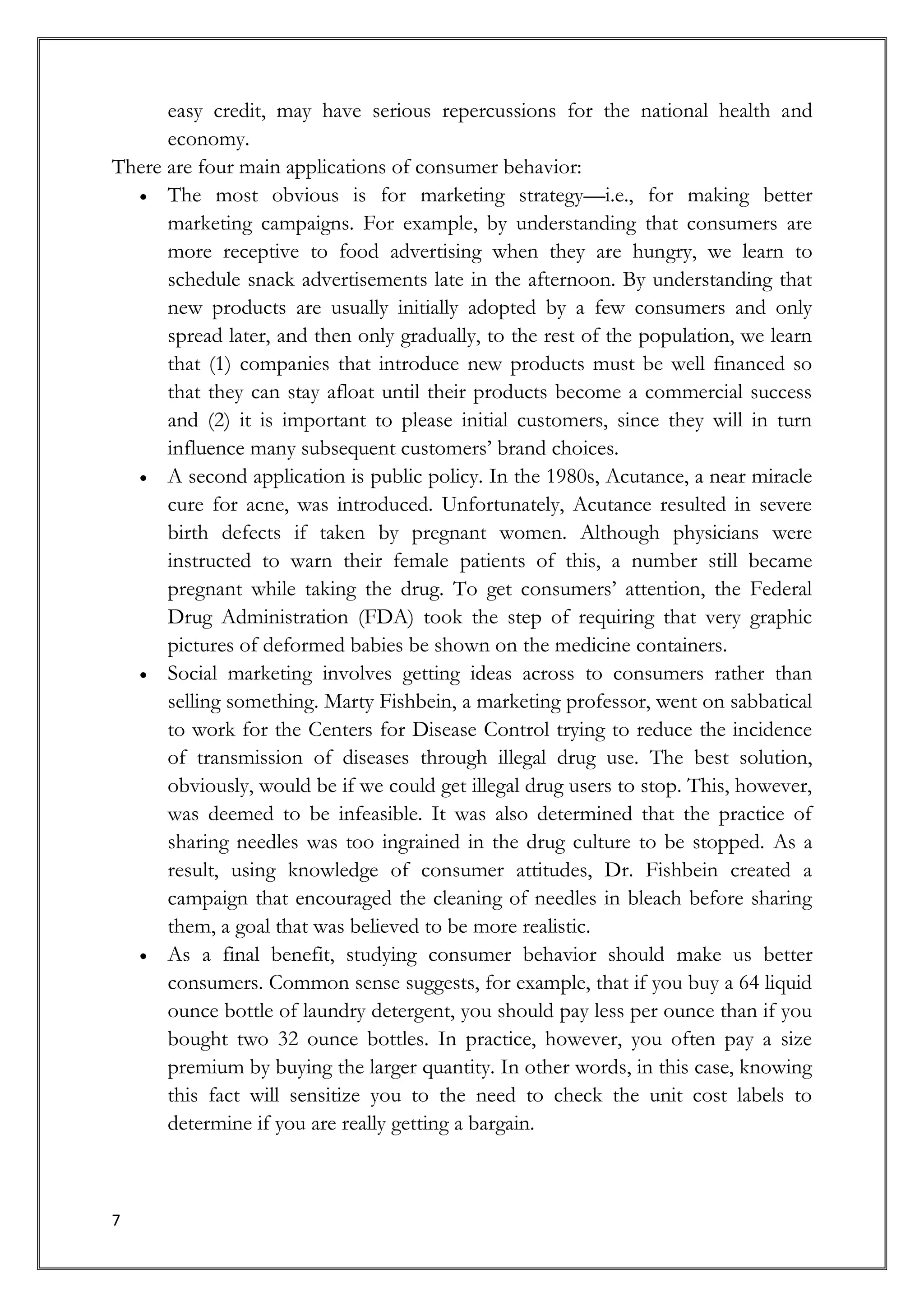 easy credit, may have serious repercussions for the national health and
      economy.
There are four main applications of consumer behavior:
      The most obvious is for marketing strategy—i.e., for making better
      marketing campaigns. For example, by understanding that consumers are
      more receptive to food advertising when they are hungry, we learn to
      schedule snack advertisements late in the afternoon. By understanding that
      new products are usually initially adopted by a few consumers and only
      spread later, and then only gradually, to the rest of the population, we learn
      that (1) companies that introduce new products must be well financed so
      that they can stay afloat until their products become a commercial success
      and (2) it is important to please initial customers, since they will in turn
      influence many subsequent customers’ brand choices.
      A second application is public policy. In the 1980s, Acutance, a near miracle
      cure for acne, was introduced. Unfortunately, Acutance resulted in severe
      birth defects if taken by pregnant women. Although physicians were
      instructed to warn their female patients of this, a number still became
      pregnant while taking the drug. To get consumers’ attention, the Federal
      Drug Administration (FDA) took the step of requiring that very graphic
      pictures of deformed babies be shown on the medicine containers.
      Social marketing involves getting ideas across to consumers rather than
      selling something. Marty Fishbein, a marketing professor, went on sabbatical
      to work for the Centers for Disease Control trying to reduce the incidence
      of transmission of diseases through illegal drug use. The best solution,
      obviously, would be if we could get illegal drug users to stop. This, however,
      was deemed to be infeasible. It was also determined that the practice of
      sharing needles was too ingrained in the drug culture to be stopped. As a
      result, using knowledge of consumer attitudes, Dr. Fishbein created a
      campaign that encouraged the cleaning of needles in bleach before sharing
      them, a goal that was believed to be more realistic.
      As a final benefit, studying consumer behavior should make us better
      consumers. Common sense suggests, for example, that if you buy a 64 liquid
      ounce bottle of laundry detergent, you should pay less per ounce than if you
      bought two 32 ounce bottles. In practice, however, you often pay a size
      premium by buying the larger quantity. In other words, in this case, knowing
      this fact will sensitize you to the need to check the unit cost labels to
      determine if you are really getting a bargain.



7
 