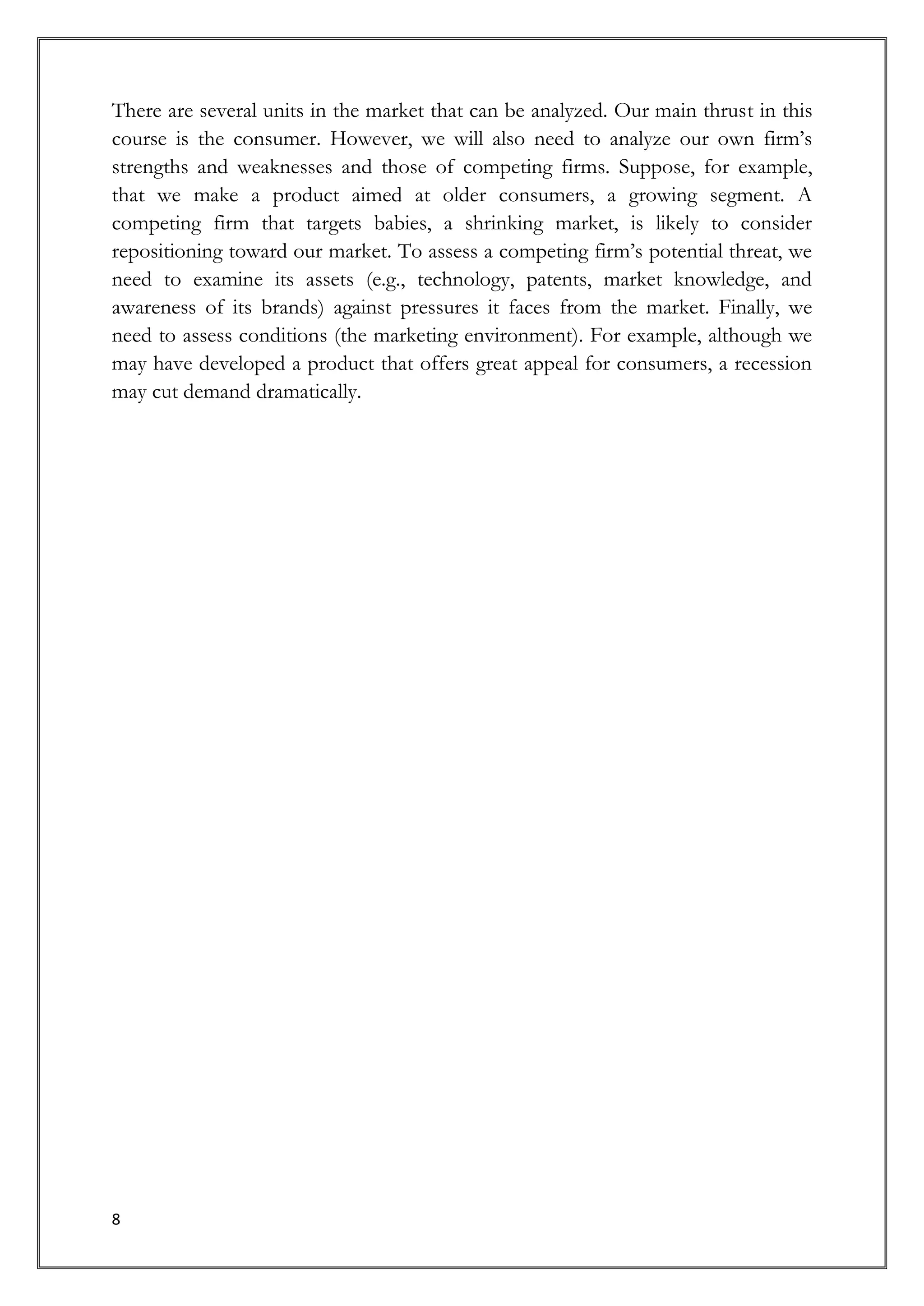 There are several units in the market that can be analyzed. Our main thrust in this
course is the consumer. However, we will also need to analyze our own firm’s
strengths and weaknesses and those of competing firms. Suppose, for example,
that we make a product aimed at older consumers, a growing segment. A
competing firm that targets babies, a shrinking market, is likely to consider
repositioning toward our market. To assess a competing firm’s potential threat, we
need to examine its assets (e.g., technology, patents, market knowledge, and
awareness of its brands) against pressures it faces from the market. Finally, we
need to assess conditions (the marketing environment). For example, although we
may have developed a product that offers great appeal for consumers, a recession
may cut demand dramatically.




8
 