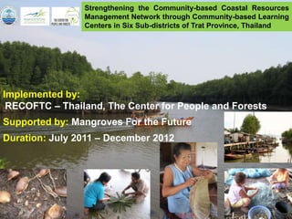 Strengthening the Community-based Coastal Resources
                Management Network through Community-based Learning
                Centers in Six Sub-districts of Trat Province, Thailand




Implemented by:
 RECOFTC – Thailand, The Center for People and Forests
Supported by: Mangroves For the Future
Duration: July 2011 – December 2012
 
