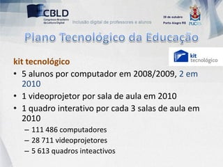 kit tecnológico
• 5 alunos por computador em 2008/2009, 2 em
  2010
• 1 videoprojetor por sala de aula em 2010
• 1 quadro interativo por cada 3 salas de aula em
  2010
  – 111 486 computadores
  – 28 711 videoprojetores
  – 5 613 quadros inteactivos
 