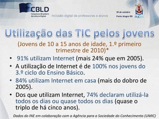 (Jovens de 10 a 15 anos de idade, 1.º primeiro
                     trimestre de 2010)*
•     91% utilizam Internet (mais 24% que em 2005).
•    A utilização de Internet é de 100% nos jovens do
     3.º ciclo do Ensino Básico.
•    84% utilizam Internet em casa (mais do dobro de
     2005).
•    Dos que utilizam Internet, 74% declaram utilizá-la
     todos os dias ou quase todos os dias (quase o
     triplo de há cinco anos).
    Dados do INE em colaboração com a Agência para a Sociedade do Conhecimento (UMIC)
 