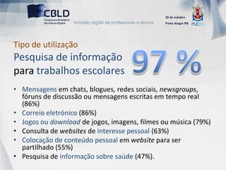 Tipo de utilização
Pesquisa de informação
para trabalhos escolares
• Mensagens em chats, blogues, redes sociais, newsgroups,
  fóruns de discussão ou mensagens escritas em tempo real
  (86%)
• Correio eletrónico (86%)
• Jogos ou download de jogos, imagens, filmes ou música (79%)
• Consulta de websites de interesse pessoal (63%)
• Colocação de conteúdo pessoal em website para ser
  partilhado (55%)
• Pesquisa de informação sobre saúde (47%).
 